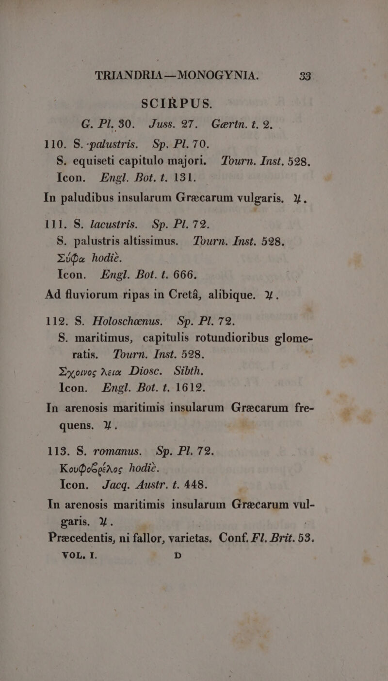 SCIRPUS. G. PI. 30. Juss. 27. Gertn. t. 2. 110. S.-palustris. Sp. Pl. 70. S. equiseti capitulo majori, Tourn. Inst. 598. Icon. Engl. Bot. t. 131. In paludibus insularum Grecarum vulgaris. X. 111. S. Jacustris. Sp. PI. 72. S. palustris altissimus. — Tourn. Inst. 598. Xófa hodie. Icon. Engl. Bot. t. 666. Ad fluviorum ripas in Cretá, alibique. ». 119. S. Holoschenus. Sp. PI. 72. S. maritimus, capitulis rotundioribus glome- ratis. Tourn. Inst. 598. Xxoog A&amp;x Diosc. Sibth. lcon. Engl. Bot. t. 1612. In arenosis maritimis insularum Graecarum fre- quens. Y. 113. S. romanus. Sp. PI. 72. KovoGpéAoc hodie. Icon. Jacq. 4ustr. t. 448. In arenosis maritimis insularum Grzecarum vul- gari. Y. | i Prazcedentis, ni fallor, varietas. Conf. FI. Brit. 53. VOL, I. D