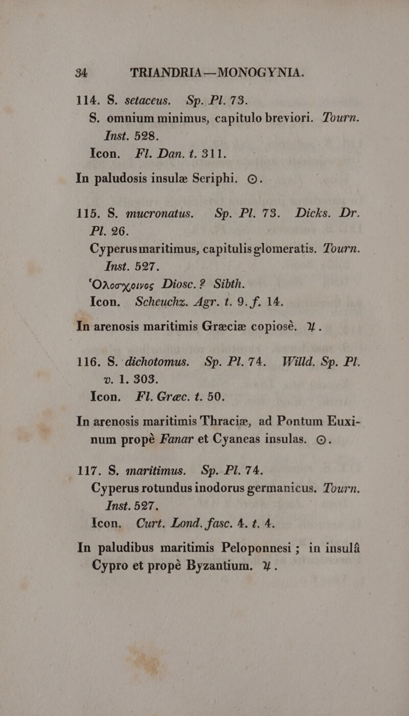114. S. setaceus. | Sp. PI. 78. S. omnium minimus, capitulo breviori. Tourn. Inst. 598. Icon. FI. Dan. t. 311. In paludosis insule Seriphi. OG. 115. S. mucronatus. | Sp. Pl. 73. Dicks. Dr. PI. 96. : Cyperusmaritimus, capitulis glomeratis. Tourn. Inst. 597. 'Oxoc«oiog DDiosc.? Sibth. Icon. Scheuchz. Agr. t. 9. f. 14. In arenosis maritimis Gracie copiosé. Y. 116. S. dichotomus. Sp. Pl. 74. Willd. Sp. PI. vt. 1. 303. Icon. Fl!.Grec. t. 50. In arenosis maritimis Thracis, ad Pontum Euxi- num propé Fanar et Cyaneas insulas. CQ. 117. S. maritimus. | Sp. Pl. 74. Cyperus rotundus inodorus germanicus. Tourn. Inst. 527. Icon. Curt. Lond. fasc. 4. t. 4. In paludibus maritimis Peloponnesi; in insulá Cypro et propé Byzantium. Y.