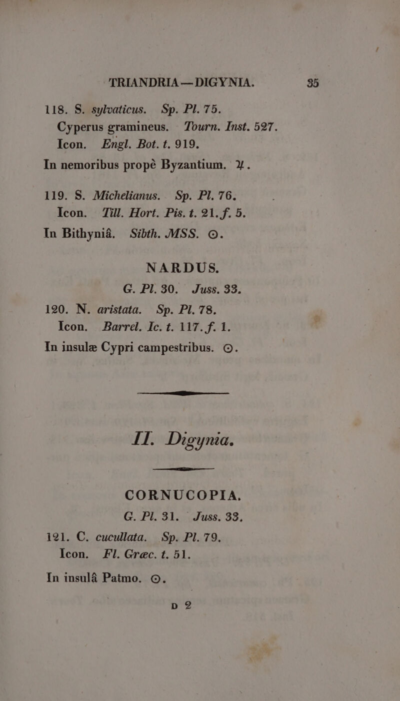 118. S. sylvaticus. Sp. PI. 75. Cyperus gramineus. Tourn. Inst. 527. Icon. Engl. Bot. t. 919. In nemoribus propé Byzantium. Y. 119. S. Michelianus. Sp. Pl. 76. Icon. Till. Hort. Pis. t. 91. f. 5. In Bithyniá. Sibth..MSS. Oo. NARDUS. G. PI.30. Juss. 38. 190. N. aristata. Sp. PI. 78. Icon. Barrel. Ic. t. 117. f. 1. In insule Cypri campestribus. O. I1. Digynia. CORNUCOPIA, G. Pl. 31. Juss. 38, 1291. C. cucullata. Sp. Pl. 79, Icon. Fl. Grec. t. 51. In insulá Patmo. Oo. p?