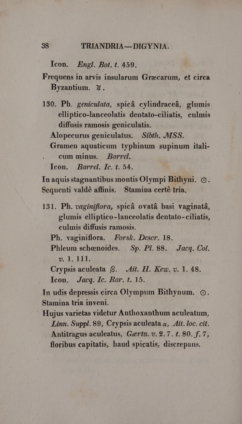Icon. Engl. Bot. t. 459. Frequens in arvis insularum Graecarum, et circa Byzantium. y. 130. Ph. geniculata, spic&amp; cylindraceá, glumis elliptico-lanceolatis dentato-ciliatis, culmis diffusis ramosis geniculatis. Alopecurus geniculatus. Sibth. MSS. Gramen aquaticum typhinum supinum itali- cum minus. Barrel. Icon. Barre. Ic. t. 54. Tn aquis stagnantibus montis Olympi Bithyni. 6. Sequenti valdé affinis. Stamina certé tria. 131. Ph. vaginiflora, spic&amp; ovat&amp; basi vaginatá, glumis elliptico lanceolatis dentato - ciliatis, culmis diffusis ramosis. Ph. vaginiflora. Forsk. Descr. 18. Phleum schenoides. — Sp. PI. 88. Jacq. Col. D. LLL Crypsis aculeata (9. .4it. H. Kew. v. 1. 48. Icon. Jacq. Ic. Rar, t. 15. In udis depressis circa Olympum Bithynum. 6C. Stamina tria inveni. Hujus varietas videtur Anthoxanthum aculeatum, Linn. Suppl. 89, Crypsis aculeata o, Zit. loc. cit. Antitragus aculeatus, Gertn. v. 2.7. t. 80. f. 7, floribus capitatis, haud spicatis, discrepans.