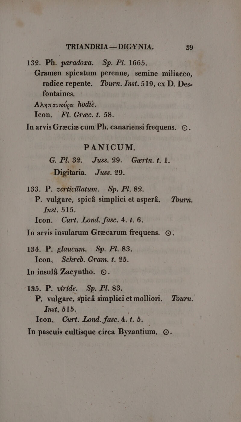 139. Ph. paradoxa. Sp. Pl. 1665. Gramen spicatum perenne, semine miliaceo, radice repente. Tourn. Inst. 519, ex D. Des- fontaines. Aurovyovox hodic. Icon. Fl. Grec. t. 58. In arvis Greciz cum Ph. canariensi frequens. C. PANICUM. G. PI. 32. Juss. 99. Gertn. t. 1. -Digitaria, Juss. 29. 133. P. verticillatum. | Sp. PI. 82. P. vulgare, spicá simplici et asperá. — Tourn. Inst. 515. Icon. Curt. Lond. fasc. 4. t. 6. In arvis insularum Graecarum frequens. (. 134. P. glaucum. Sp. Pl. 83. Icon, Schreb. Gram. t. 25. In insulá Zacyntho. O. 135. P. viride. Sp. PI. 83. E vulgare, spicá simpliciet mollior. — Tourn. Inst. 515. Ar Icon. Curt. Lond. fasc. A. t. 5. In pascuis cultisque circa Byzantium. OG.