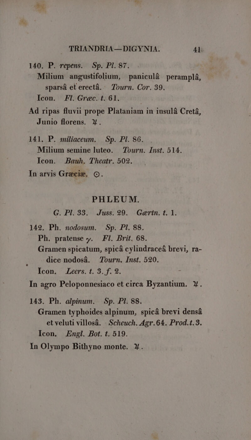 140. P. repens. Sp. PI. 87. Milium angustifolium, paniculá peramplá, sparsá et erectá. : Tourn. Cor. 39. Icon. FI. Grec. t. 61. Ad ripas fluvii prope Plataniam in insul&amp; Cretá, Junio florens. X. 141. P. miliaceum. Sp. PI. 86. Milium semine luteo. — Tourn. Inst. 514. Icon. Bauh. Theatr. 502. In arvis Grecis. C. PHLEU M. G. PI. 88. Juss. 29. .Gertn. t. 1. 142. Ph. nodosum. Sp. PI. 88. Ph. pratense y. FI. Brit. 68. Gramen spicatum, spicá cylindrace&amp; brevi, ra- dice nodosá. Tourn. Inst. 520. Icon. Leers. t. 3. f. 2.  In agro Peloponnesiaco et circa Byzantium. Y. 143. Ph. alpinum. Sp. PI. 88. Gramen typhoides alpinum, spicá brevi densá et veluti villosá. . Scheuch. Agr.64. Prod.t.3. Icon. Engl. Bot. t. 519. In Olympo Bithyno monte. Y.