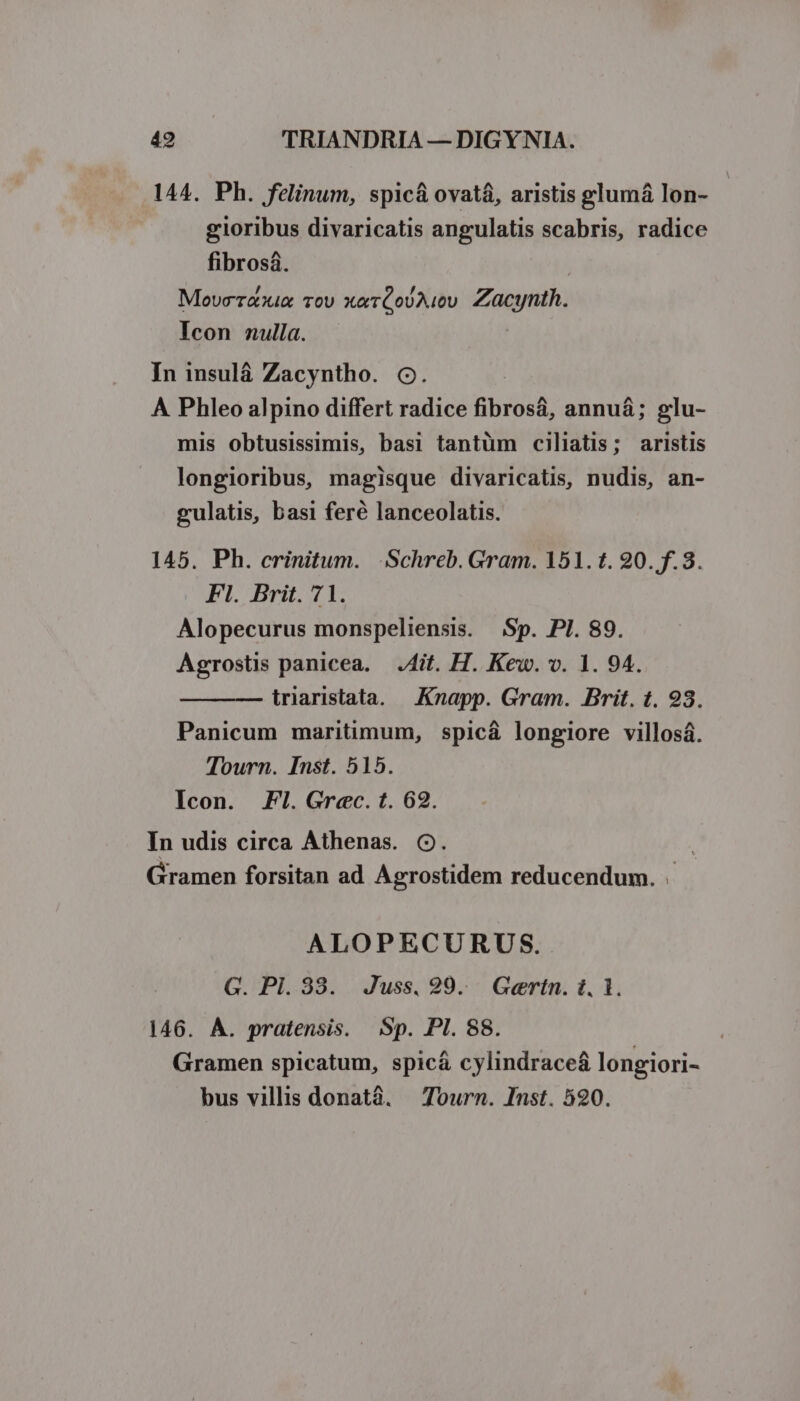 144. Ph. felinum, spicá ovatá, aristis glumá lon- gioribus divaricatis angulatis scabris, radice fibrosa. | Movcerexix Tov xerQoUAiv Zacynth. Icon nulla. In insulá Zacyntho. o. A Phleo alpino differt radice fibrosá, annuá; glu- mis obtusissimis, basi tantüm ciliatis; aristis longioribus, magisque divaricatis, nudis, an- gulatis, basi feré lanceolatis. 145. Ph. crinitum. Schreb. Gram. 151. t. 20. f.3. Fl. Brit. 71. Alopecurus monspeliensis. Sp. PI. 89. Agrostis panicea. Ait. H. Kew. v. 1. 94. traristata. Knapp. Gram. Brit. t. 93. Panicum maritimum, spicá longiore villosá. Tourn. Inst. 515. Icon. FI. Grec. t. 62. In udis circa Athenas. C. Gramen forsitan ad Agrostidem reducendum. . ALOPECURUS. G. Pl. 33. Juss. 99. Gertn. i. 1. 146. A. pratensis. Sp. PI. 88. Gramen spicatum, spicá cylindrace&amp; longiori- bus villis donatà. — Tourn. Inst. 520.