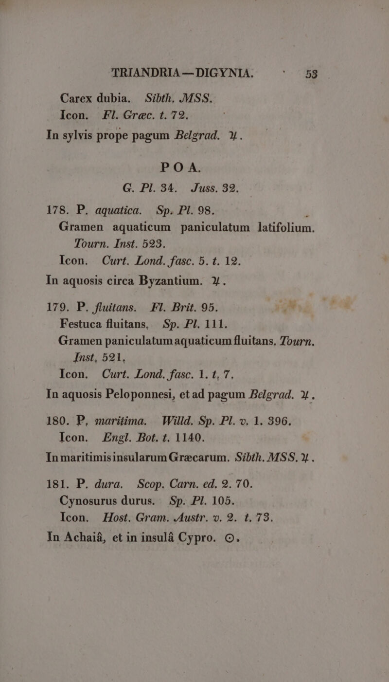Carex dubia. Sibth, .MSS. Icon. FI. Grec. t. 79. In sylvis prope pagum Pelgrad. Y. P O A. G. PI. 34. Juss. 32. 178. P. aquatica. Sp. PI. 98. ! Gramen aquaticum paniculatum Jlatifolium. Tourn. Inst. 523. Icon. Curt. Lond. fasc. 5. t. 19. In aquosis circa Byzantium. X. 179. P. fluitans. Fl. Brit. 95. P Festuca fluitans, — Sp. PI. 111. Gramen paniculatum aquaticum fluitans, Tourn. Inst, 521. Icon. Curt. Lond. fasc. 1. t. 7. In aquosis Peloponnesi, et ad pagum Belgrad. X . 180. P. maritima. | Willd. Sp. Pl. v. 1. 396. Icon. Engl. Bot. t. 1140. In maritimisinsularum Graecarum. Sibth. MSS, » . 181. P. dura. Scop. Carn. ed. 2. 70. Cynosurus durus. Sp. PI. 105. Icon. Host. Gram. .Austr. v. 9. t. 73.
