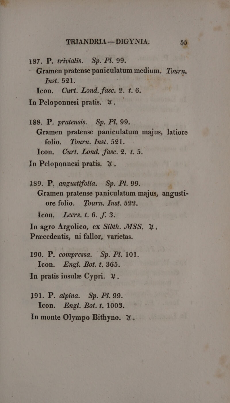 187. P. trivialis. Sp. Pl. 99.  Gramen pratense paniculatum medium, Tourn. Inst. 591. | Icon. Curt. Lond. fasc. 2. t. 6. In Peloponnesi pratis. Y. 188. P. pratensis. Sp. PI. 99. Gramen pratense paniculatum majus, latiore folio. Tourn. Inst. 521. Icon. Curt. Lond. fasc. 9. t. 5. In Peloponnesi pratis. Y. 189. P. angustifolia. Sp. PI. 99. | Gramen pratense paniculatum majus, angusti- ore folio. Tourn. Inst. 592. Icon. .Leers. t. 6. f. 3. In agro Argolico, ex Sibth. MSS. X. Pracedentis, ni fallor, varietas. 190. P. compressa. Sp. PI. 101. con. Engl. Bot. t. 365. In pratis insule Cypri. y. 191. P. alpina. Sp. PI. 99. Icon. Engl. Bot. t. 1003. In monte Olympo Bithyno. Y.