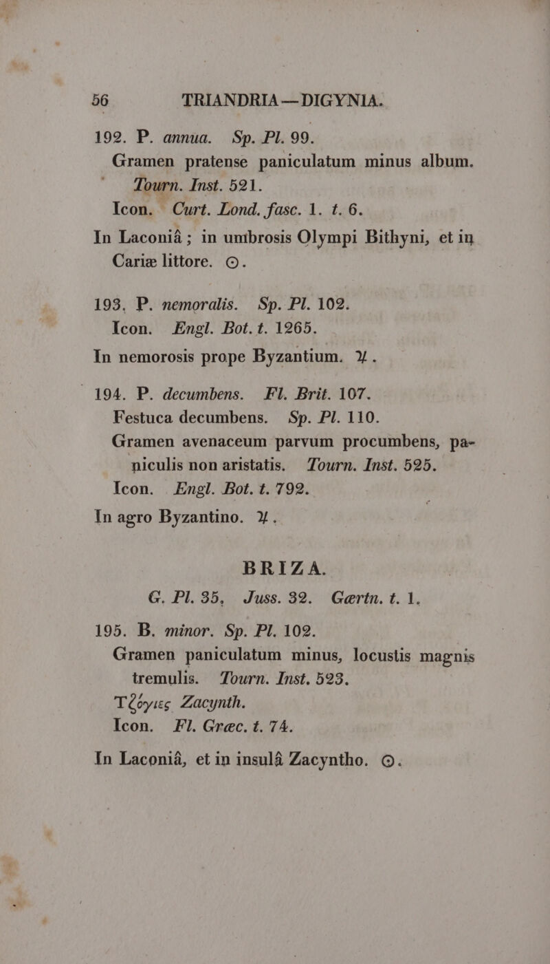 1929. P. annua. Sp. PI. 99. Gramen pratense paniculatum minus album. Tourn. Inst. 521. Icon. Curt. Lond. fasc. 1. t. 6. In Laconiá; in unibrosis Olympi Bithyni, et iu Cariz littore. o. 193. P. nemoralis. .Sp. Pl. 102. Icon. Engl. Bot. t. 1965. In nemorosis prope Byzantium. Y. 194. P. decumbens. Fl. Brit. 107. Festuca decumbens. Sp. PI. 110. Gramen avenaceum parvum procumbens, pa- miculis non aristatis. Tourn. Inst. 525. Icon. | Engl. Bot. t. 792. In agro Byzantino. Y. BRIZ6A. G. Pl. 35, Juss. 392. Goertn. t. 1. 195. B. minor. Sp. PI. 102. Gramen paniculatum minus, locuslis magnis tremulis. Tourn. Inst. 593. Téoyisg Zacynth. Icon. Fl. Grec. t. 74.
