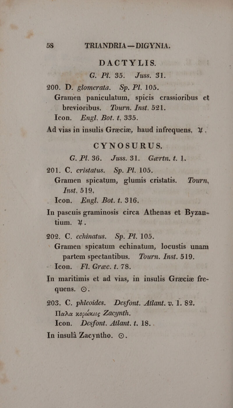 DACTYLIS. G. Pl. 35. Juss. 81. 200. D. glomerata. Sp. PI. 105. Gramen paniculatum, spicis crassioribus et brevioribus. 7ourn. Inst. 521. Icon. Engl. Bot. t, 335. Ad vias in insulis Graecie, haud infrequens, Y. CYNOSURUS. G. Pl. 36. Juss. 31. Geertn. t. 1. 201. C. cristatus. Sp. Pl. 105. Gramen spicatum, glumis cristatis. — Tourn, Inst, 519, . Icon. Engl. Bot. t. 316. In pascuis graminosis circa Athenas et Byzan- lium. X. 202. C. echinatus. Sp. PI. 105. Gramen spicatum echinatum, locustis unam partem spectantibus. — Tourn. Inst. 519. - Icon. FI. Grec.t.78. In maritimis et ad vias, in insulis Gracie fre- quens. Q. 203. C. phleoides. .Desfont. Atlant. v. 1. 89. IIxA« xopwxieg Zacynth. Icon. Desfont. Atlant. t. 18. . In insulà Zacyntho. OC.