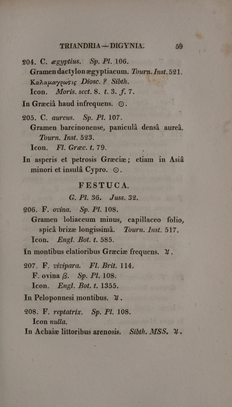 904. C. egyptius. Sp. PI. 106. Gramen dactylon egyptiacum. Tourn. Inst. 591. KaAapuypusig Diosc. ? Sibth. Icon. Moris. sect. 8. t. 3. f. 7. In Grecià haud infrequens. C. 205. C. aureus. Sp. Pl. 107. Gramen barcinonense, paniculà densà aurei. Tourn. Inst. 523. Icon. F1. Grec. t. 79. In asperis et petrosis Gracie; etiam in Asiá minori et insulà Cypro. C. FESTUC A. G. Pl. 36. Juss. 32. 206. F. ovina. Sp. PI. 108. Gramen loliaceum minus, capillaceo folio, spicà brize longissimá. — Tourn. Inst. 517. Icon. Engl. Bot. t. 585. In montibus elatioribus Grecis frequens. X. 207. EF. vivipara. Fl. Brit. 114. F.ovina (9. Sp. PI. 108. lcon. Engl. Bot. t. 1355. In Peloponnesi montibus. ). 208. EF. reptatriv. Sp. Pl. 108. Icon nulla. In Achaie littoribus arenosis. Sibth. MSS. Y.