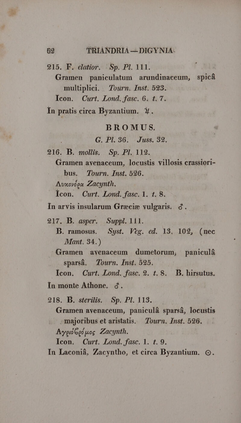 215. F. elatior. | Sp. PI. 111. Gramen paniculatum arundinaceum, spic&amp; multiplici. — Tourn. Inst. 523. Icon. Curt. Lond. fasc. 6. t. 7. In pratis circa Byzantium. Y. BROMUS. G. P1. 386. . Juss. 82. 216. B. mollis. Sp. PI. 112. Gramen avenaceum, locustis villosis crassiori- bus. Journ. Inst. 526. Avxoyoex. Zacynth. Icon. Curt. Lond. fasc. 1. t. 8. In arvis insularum Grecie vulgaris. d. 217. B. asper. Suppl. 111. B. ramosus. Syst. Veg. ed. 13. 102, (nec Mant. 34.) .Gramen avenaceum dumetorum, panicul&amp; sparsá. Tourn. Inst. 595. Icon. Curt. Lond. fasc. 9. t. 8. . B. hirsutus. In monte Athone. 4. 218. B. sterilis. Sp. Pl. 118. Gramen avenaceum, paniculá&amp; sparsá, locustis »majoribus et aristatis. — Tourn. Inst. 596. Aypió Go? |kog. Zacynth. Icon. Curt. Lond..fasc. 1. t. 9. In Laconiáà, Zacyntho, et circa Byzantium. CQ.