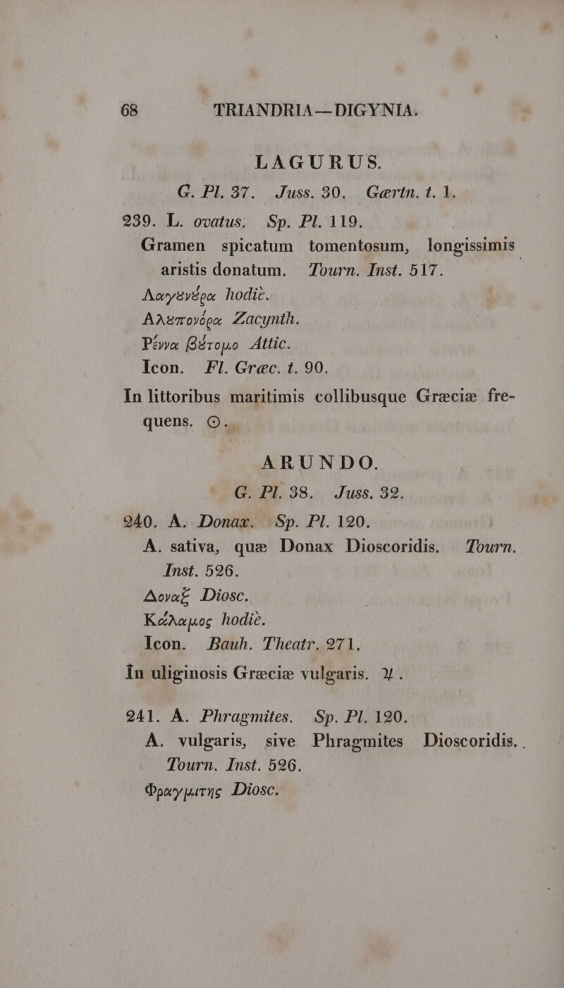 LAGURUS. G. Pl. 37. Juss. 80. Gertn. t. 1. 239. L. ovatus. Sp. PI. 119. Gramen spicatum tomentosum, longissimis aristis donatum. — Tourn. Inst. 517. | Aaygydou, hodic. AAsmOYópx Zacynth. Péva Bd rojuo Attic. Icon. Fl. Grec. t. 90. In littoribus maritimis collibusque Gracie fre- quens. Q.. ARUNDO. G. Pl. 38. Juss. 32. 2940. A. Donax. Sp. Pl. 120. A. sativa, que Donax Dioscoridis. — Tourn. Inst. 526. Aova£ Diosc. KéAaj«og hodie. Icon. Bauh. Theatr. 971. Ín uliginosis Grzecie vulgaris. y. 2941. A. Phragmites. Sp. PI. 190. A. vulgaris, sive Phragmites | Dioscoridis. . Tourn. Inst. 596. Qpoypurzs Diosc.