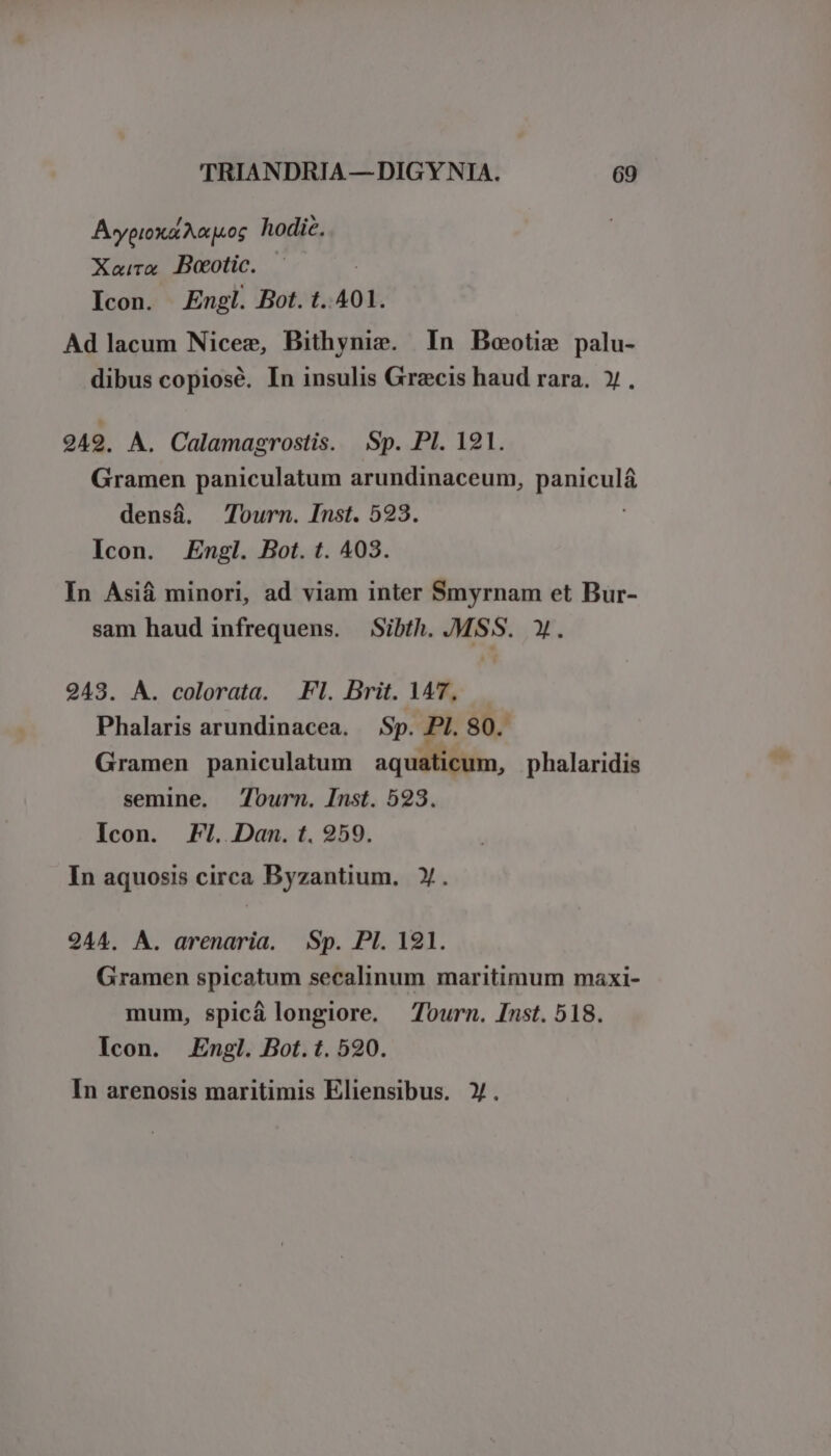 Avypioxa Aauoc hodic. Xara Dootic. Icon. Engl. Bot. t.401. Ad lacum Niceg, Bithynis. In Boeotie palu- dibus copiosé. In insulis Grecis haud rara. y. 949. A. Calamagrostis. Sp. PI. 121. Gramen paniculatum arundinaceum, Purus densá. Tourn. Inst. 523. Icon. Engl. Bot. t. 403. In Asiá minori, ad viam inter Smyrnam et Bur- sam haud infrequens. Sibth. MSS. Y. 243. À. colorata. Fl. Brit. 147, Phalaris arundinacea. Sp. PI. 80. Gramen paniculatum aquaticum, phalaridis semine. 7ourn. Inst. 523. Icon. F1. Dan. t. 259. In aquosis circa Byzantium. Y. 244. A. arenaria. Sp. PI. 121. Gramen spicatum secalinum maritimum maxi- mum, spicá longiore. Tourn. Inst. 518. Icon. Engl. Bot. t. 520.