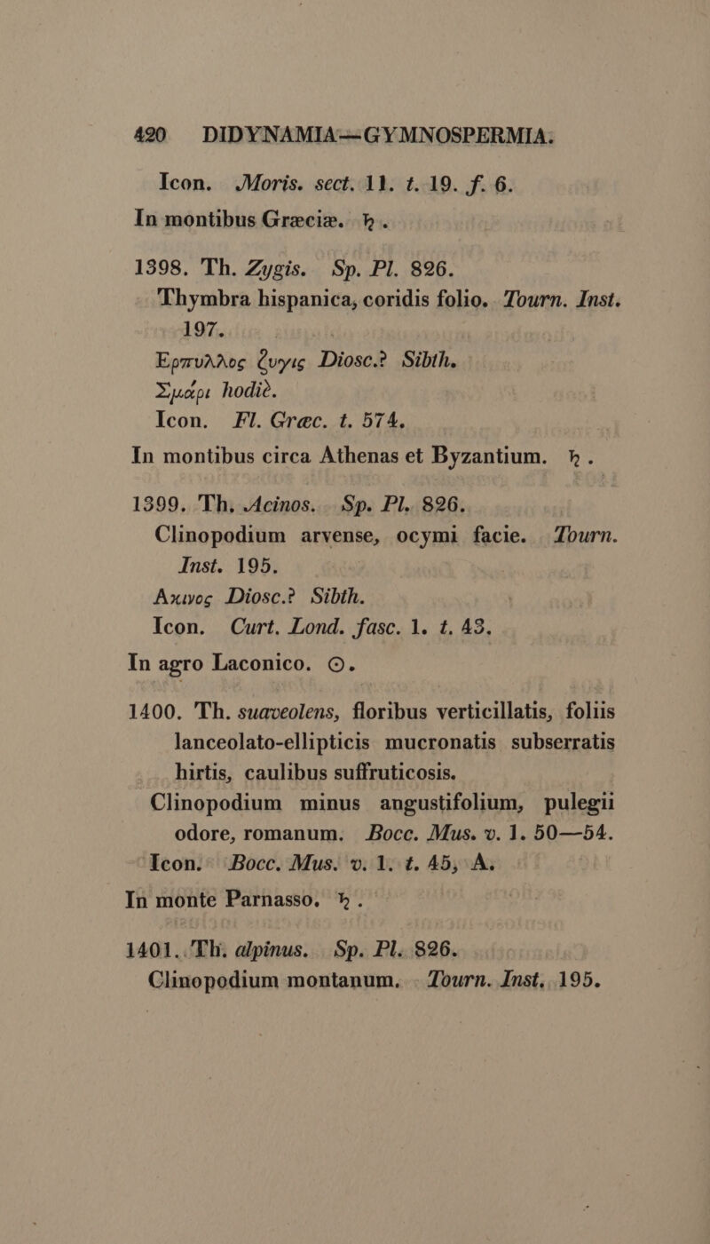 Icon. .JMoris. sect. 11. t. 19. f. 6. In montibus Greciz. 7». 1398. Th. Zygis. Sp. PI. 896. Thymbra hispanica, coridis folio. . Tourn. Inst. 197. | EpzruAAMoc Qyug Diosc.? Sibth. Xu. hodie. Icon. Fl. Grec. t. 574. In montibus circa Athenas et Byzantium. ». 1399. 'Th. .4cinos. Sp. Pl. 826. Clinopodium arvense, ocymi facie. Tourn. Inst. 195. Axiyog JDiosc.? Sibth. | Icon. Curt. Lond. fasc. 1. t. 43. In agro Laconico. O. 1400. 'Th. suaveolens, floribus verticillatis, foliis lanceolato-ellipticis mucronatis subserratis hirtis, caulibus suffruticosis. Clinopodium minus angustifolium, pulegii odore, romanum. . .Bocc. Mus. v. 1. 50—54. Icon. .Bocc. Mus. v. 1. t. 45, À. In monte Parnasso. *. 1401..'Th. alpinus. Sp. Pl. 826. Clinopodium montanum. . Tourn. Inst. 195.