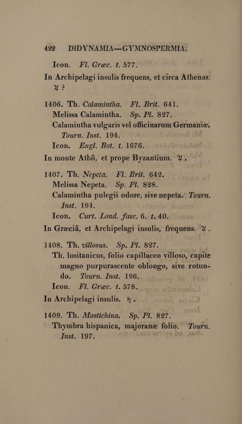 Icon. Fl.Grec. t. 577. In Archipelagi insulis frequens, et circa Athenas. M? 1406. Th. Calamintha. | Fl. Brit. 641. Melissa Calamintha. Sp. PI. 827. Calamintha vulgaris vel officinarum Germanis. Tourn. Inst. 194. : Icon. Engl. Bot. t. 1676. In monte Athó, et prope Byzantium. Y. 1407. Th. Nepeta. Fl. Brit. 642. Melissa Nepeta. Sp. PI. 828. Calamintha pulegii odore, sive -— Tourn. Inst. 194. | Icon. Curt. Lond. fasc. 6. 1.40. In Greciá, et Archipelagi insulis, frequens. » . 1408. 'Th. villosus. Sp. PI. 827. Th. lusitanicus, folio capillaceo villoso, capite magno purpurascente oblongo, sive rotun- do. Tourn. Inst. 196. Icon. Fl. Grec. t. 578. In Archipelagi insulis. 5. 1409. 'Th. Mastichina. Sp. PI. 827. Thymbra hispanica, odii folio. Tourn.