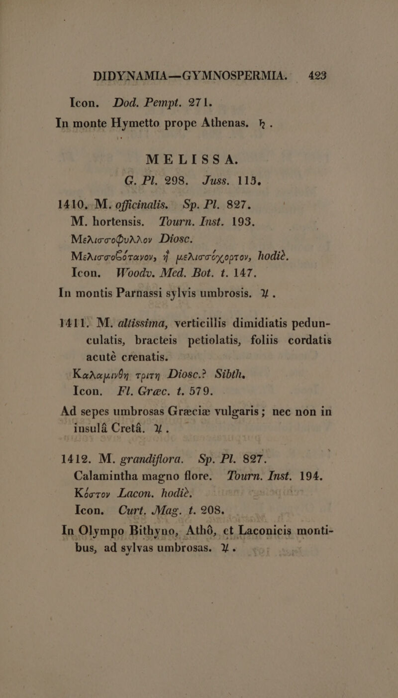 Icon. Jod. Pempt. 27 1. In monte Hymetto prope Athenas. 5. MELISS A. G. PI. 998. Juss. 115. 1410, M. officinalis. . Sp. Pl. 827. M. hortensis. ^Zourn. Inst. 193. MeucecoQuAXov Diosc. Mec cob0Tayov, 7 poma óx,optov, hodié. Icon. Woodv. Med. Bot. t. 147. In montis Parnassi sylvis umbrosis. X. 1411. M. altissima, verticillis dimidiatis pedun- culatis, bracteis petiolatis, foliis cordatis acuté crenatis. KaAapu05 pir] IDiosc.? Sibth. Icon. Fl. Grec. t. 579. Ad sepes umbrosas Grecia vulgaris; nec non in insulá Cretá. 3. — 1419. M. grandiflora. Sp. PI. 897. Calamintha magno flore. Tourn. Inst. 194. Kócrov Lacon. hodie, Icon. Curt. Mag. t. 208. In Olympo Bithyno, Athó, et Laconicis monti- bus, ad sylvas umbrosas. Y.