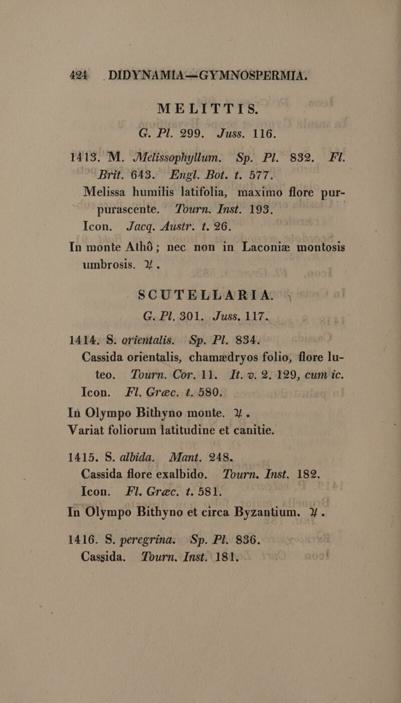 MELITTIS. G. Pl. 999. Juss. 116. 1413. M. JMelissophyllum. Sp. Pl. 8329. FI. Brit. 643. Engl. Bot. t. 577. Melissa humilis latifolia, maximo flore pur- purascente. — Tourn. Inst. 193. | Icon. Jacq. Austr. t. 96. In monte Athó ; nec non in Laconix montosis umbrosis. X. SCUTELLARIA. ; G. Pl. 301. Juss. 117. 1414. S. orientalis. ..Sp. Pl. 834. Cassida orientalis, chamadryos folio, flore lu- teo. Tourn. Cor. ll. lt... 2. 129, cum ic. Icon. .I.Grec. t. 580. In Olympo Bithyno monte. X. Variat foliorum latitudine et canitie. 1415. S. albida. Mant. 948. Cassida flore exalbido. — Tourn. Inst. 182. Icon. Fl. Grec. t. 581. In Olympo Bithyno et circa Byzantium. X. 1416. S. peregrina. Sp. PI. 836. Cassida. — Tourn. Inst. 181.