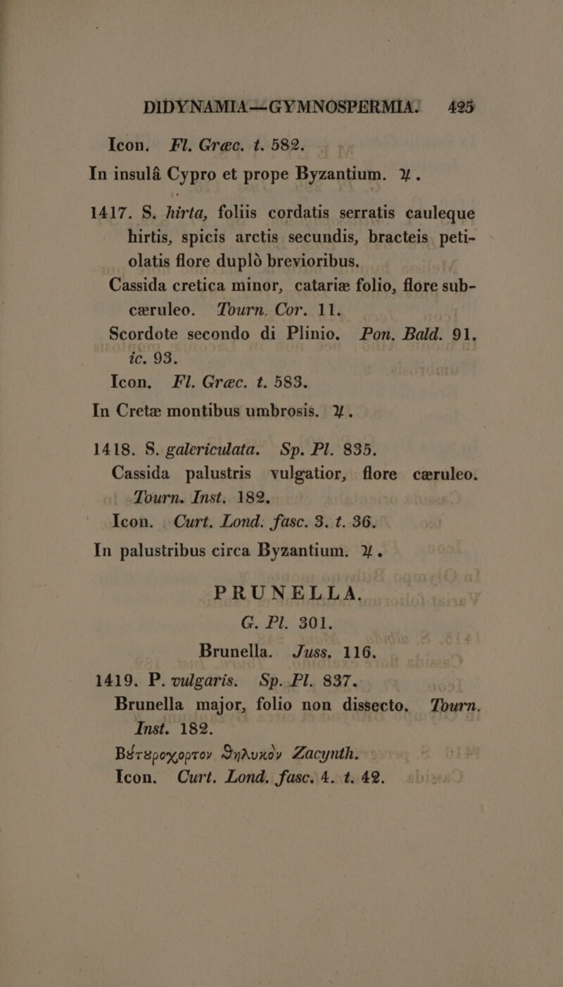 Icon. Fl. Grec. t. 582. In insulá Cypro et prope Byzantium. y. 1417. S. hirta, foliis cordatis serratis cauleque hirtis, spicis arctis secundis, bracteis. peti- olatis flore dupló brevioribus. : Cassida cretica minor, catariz folio, flore sub- ceruleo. Tourn. Cor. ll. — Scordote secondo di Plinio. Pon. Bald. 91. - MR : Icon. FI. Grec. t. 583. In Crete montibus umbrosis. Y. 1418. S. galericulata. Sp. Pl. 835. Cassida palustris vulgatior, flore ceruleo. Tourn. Inst. 182. Icon. . Curt. Lond. fasc. 3. t. 36. In palustribus circa Byzantium. y. PRUNELLA. G. PI. 301. Brunella. Juss. 116. 1419. P. vulgaris. Sp. Pl. 837. Brunella major, folio non dissecto. Tourn. Inst. 182. | Bécspoxoproy 'QuMvxo» Zacynth. Icon. Curt. Lond. fasc. 4. t. 42.