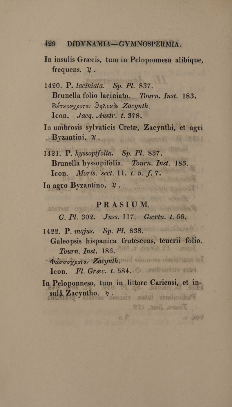 In insulis Grecis, tum in : Peloponneso alibique, frequens. y. 1490. P. laciniata. | Sp. PI. 837. Brunella folio laciniato.. ourn. Inst. 183. Bérspoyoprov /duAvxov Zacynth. Icon. Jacq. .Austr. t. 378. In umbrosis sylvaticis Crete, TROP et ud Byzantini. ».. | 1491. P. hyssopifolia. Sp. PI. 837. Brunella hyssopifolia. Tourn. Inst. 183. Icon. Moris. sect. 11. t. 5. WV. ja In agro Byzantino. X. P RASIUM. » | G. PI. 302. Juss. 117. Gertn. t. 66. 1499. P. majus. Sp. PI. 838. Galeopsis hispanica frutescens, teucrii- folio. Tourn. Inst. 186. batecmoy oproy Zacynth; ^ 5s Icon. FI. Grec. t. 584. In Peloponneso, tum in. littore Cariensi,. et An- ,sulà. Zacyntho. Ln ISI M