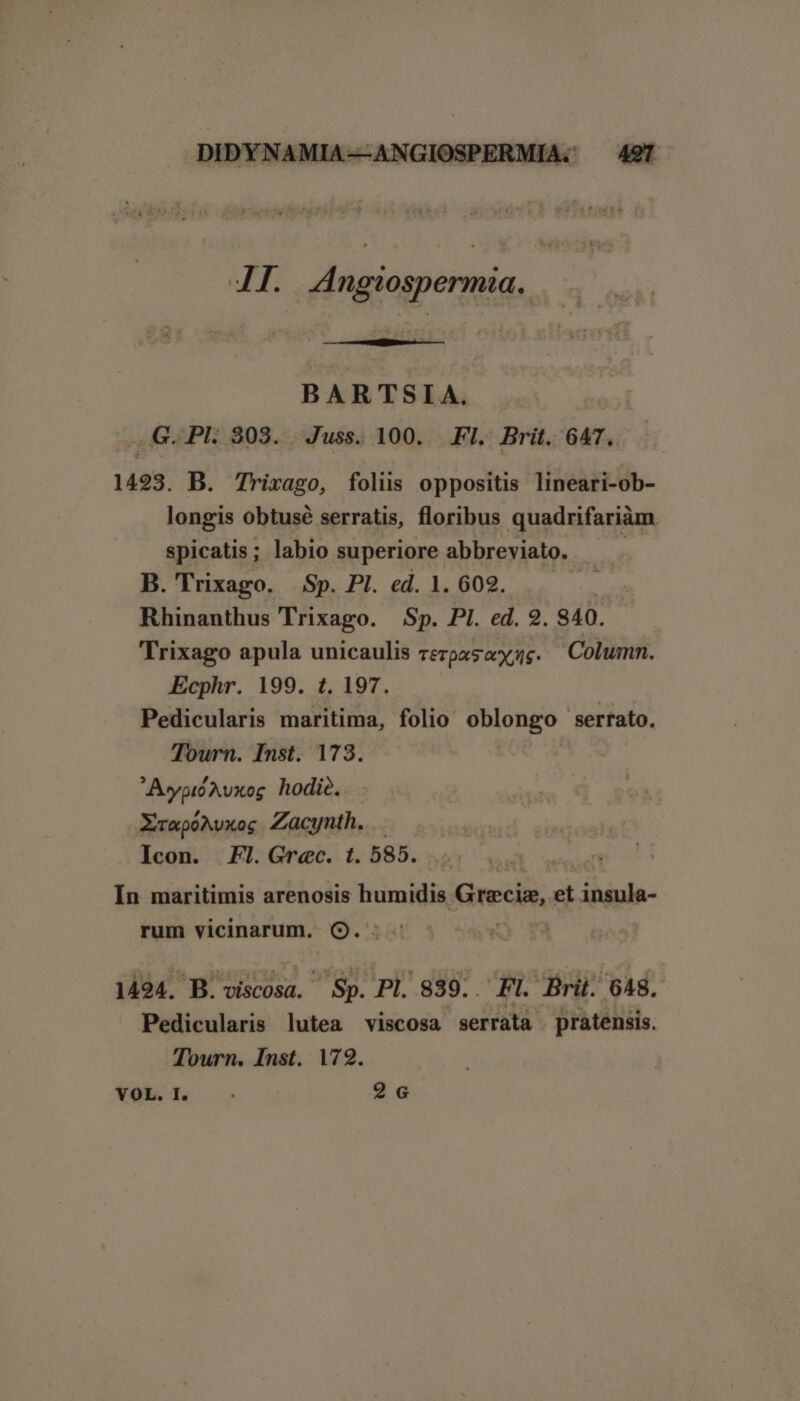 4I. Angiospermia. BARTSIA. .G.PHk 303. Juss. 100. .FI. Brit. 647. 1493. B. Trixago, folis oppositis lineari-ob- longis obtusé serratis, floribus quadrifariàm spicatis; labio superiore abbreviato. B. Trixago. Sp. Pl. ed. 1. 609. yr Rhinanthus Trixago. Sp. PI. ed. 9. 840. Trixago apula unicaulis rerpasoc. Column. Ecphr. 199. 1. 197. Pedicularis maritima, folio oblongo serrato. Tourn. Inst. 173. AypióAvxog hodió. XrapoAvxog Zacynth. Icon. Fl.Grec. t. 585. In maritimis arenosis tidtuidia Grecis, et insula- rum vicinarum. Q9.: ; 1494. B. viscosa. Sp. Pl. 839. FI. Brit. 648. Pedicularis lutea viscosa serrata pratensis. Tourn. Inst. 172. YOL.T. —- 26