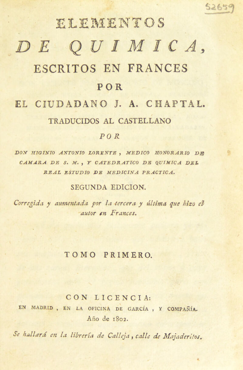 ELEMENT O S DE Q U I M I C A, ESCRITOS EN FRANCES POR EL CIUDADANO J. A. CHAPTAL. TRADUCIDOS AL CASTELLANO POR I DON JTIGINTO ANTONIO LO RENTE , MED TCO N0N0RAR10 DB C AM ARA DE S. M. , T CATEDRATICO DE QUIMICA DEL REAL ESTUDIO DE MEDIC1NA PRACTICA. I SEGUNDA EDICION. Corregida y aumentada por la tercera y ûltima que hizo cl autor en Frances. TOMO PRIMERO. CON LICENCIA: EN MADRID , EN LA OFICINA DE GARCIA , V COMPARA. Ano de 1802. Se hallard en la libreria de Calleja, calle de Majaderitoe.