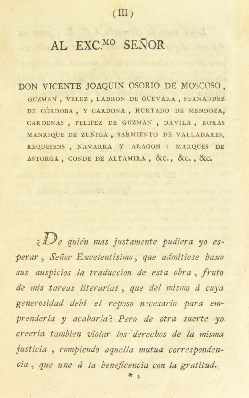 (III; AL EXC.M0 SENOR DON VICENTE JOAQUIN OSORIO DE MOSCOSO, GUZMAN , VELEZ , LADRON DE GUEVARA , FERNANDEZ DE CÔRDOBA , Y CARDONA , HURTADO DE MENDOZA, CARDENAS , FELIPEZ DE GUZMAN , DAVILA , ROXAS MANRIQUE DE ZUNIGA , SARMIENTO DE VALLADARES, REQUESENS , NAVARRA Y ARAGON I MARQUES DE ASTORGA , CONDE DE ALTAMIRA , &C., &C. , &C. lUe quién mas justamente pudiera yo es- perar 3 Senor Excelentlsimo-, que admitiese baxo sus auspicios la traduction de esta obra , fruto de mis tareas literarias , que del mismo a cuya generosidad debi el reposo necesario para em- prenderla y acabarlaï Pero de otra suerte yo creeria tambien violar los derechos de la misma justicia , rompiendo aquella mutua corresponden- cia , que une d la beneficencia con la gratitud. * i