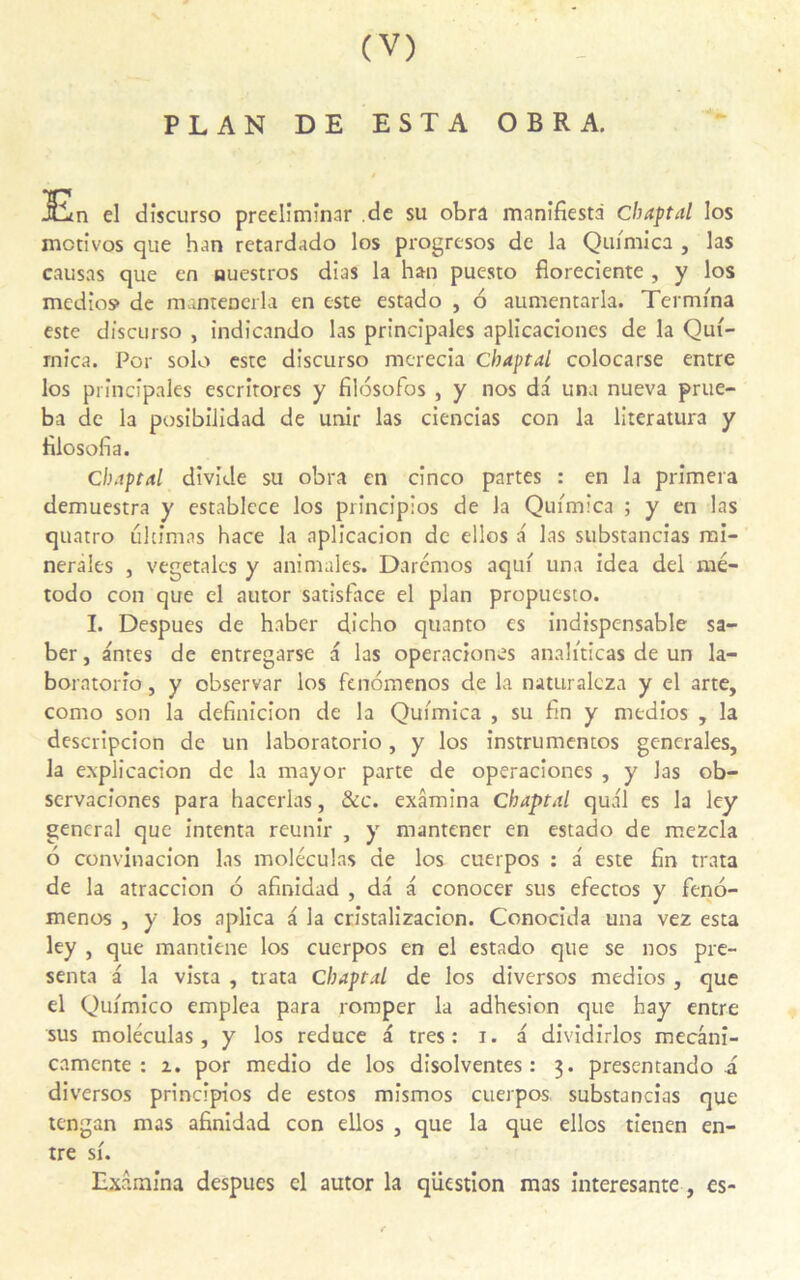 PLAN DE ESTA O B R A. En el discurso preelimînar de su obra manifiesti Cbaptal los mctivos que han retardado los progresos de la Quimica , las causas que en auestros dias la han puesto fioreciente , y los medios» de mantenerla en este estado , 6 aumentarla. Termina este discurso , indicando las principales aplicaciones de la Qui- rnica. Por solo este discurso mcrecia Chaptal colocarse entre los principales escritores y filosofos , y nos da una nueva prue- ba de la posibilidad de unir las ciencias con la literatura y filosofia. Cbaptal divide su obra en cînco partes : en la primera demuestra y establece los prîneipios de la Quimica ; y en las quatro ultîmas hace la aplicacion de elles a las substancias mi- nérales , végétales y animales. Darcmos aqui una idea del mé- todo con que el autor satisface el plan propuesto. I. Despues de haber dicho quanto es indispensable sa- ber, antes de entregarse a las operaciones analiticas de un la- boratorio, y observar los fenomenos de la naturalcza y el arte, como son la definicion de la Quimica , su fin y medios , la descripcion de un laboratorio, y los instrumentes generales, la explicacion de la mayor parte de operaciones , y las ob- servaciones para hacerlas, &c. examina Cbaptal quai es la ley general que intenta reunir , y mantener en estado de mezcla 6 convinacion las moléculas de los cuerpos : a' este fin trata de la atraccion 6 afinidad , da a conocer sus efectos y feno- menos , y los aplica a la cristalizacion. Conocida una vez esta ley , que mantiene los cuerpos en el estado que se nos pré- senta a la vista , trata Cbaptal de los diversos medios , que el Quimico emplea para romper la adhesion que hay entre sus moléculas, y los reduce a très: i. a dividirlos mecâni- camente : i. por medio de los disolventes : 3. presentando a diversos princîpios de estos mismos cuerpos substancias que tengan mas afinidad con ellos , que la que ellos tienen en- tre si. Examina despues cl autor la question mas interesante , es-