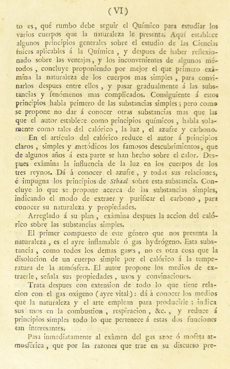 to es, que rumbo dcbc seguîr cl Qufmico para estudiar los varies cuerpos que la naturaleza le présenta. Aqui esubkcc algunos principios generales sobre el estudio de las Cîencias frsicas aplicables a la Qtnmica , y despues de haber reflexio- nado sobre las vcntnjas, y los inconvenientes de algunos mé- todos , concluye proponiendo por mejor el que prîmero exa- mina la naturaleza de los cuerpos mas simples , para convi- narlos despues entre ellos , y pasar gradualmente a las subs- tancias y fenomenos mas complicados. Consiguiente a esros principios habla primero de las substancias simples ; pero corao se propone no dar a conocer otras substancias mas que las que el autor establece como principios quimicos , habla sola- naente como taies del calorico , la luz , el azufre y carbono. En el articulo del calorico reduce el autor a principios claros , simples y metodicos los famosos descubrimientos, que de algunos anos a esta parte se han hecho sobre el calor. Des- pues examina la influencia de la luz en los cuerpos de los très reynos. Da â conocer el azufre , y todas sus relaciones, é impugna los principios de Sthaal sobre esta substancia. Con- cluye lo que se propone acerca de las substancias simples, indicando el modo de extraer y purihear el carbono , para conocer su naturaleza y propiedades. Arreglado a su plan , examina despues la accion del calo- rico sobre las substancias simples. El primer compuesto de este género que nos présenta la naturaleza , es el ayre inflamable o gas hydrogeno. Esta subs- tancia , como todos los demas gases , no es otra cosa que la disolucîon de un cuerpo simple por el calorico a la tempe- ratura de la atmbsfera. El autor propone los medios de ex- traerle, seiiala sus propiedades, usos y convinacîones. Trata despues con extension de todo lo que tiene reh- cion con el gas oxigeno (ayre vital): da a conocer los medios que la naturaleza y el arte emplean para producîrle ; iniica sus usos en la combustion , respiracion , &c. , y reduce a principios simples todo lo que pertenece a estas dos funciones tan intercsantes. Pasa inmediatamente al examen del gas azoc o mofeta at- mosfcrica , que por las razones que trae en su discurso pre-