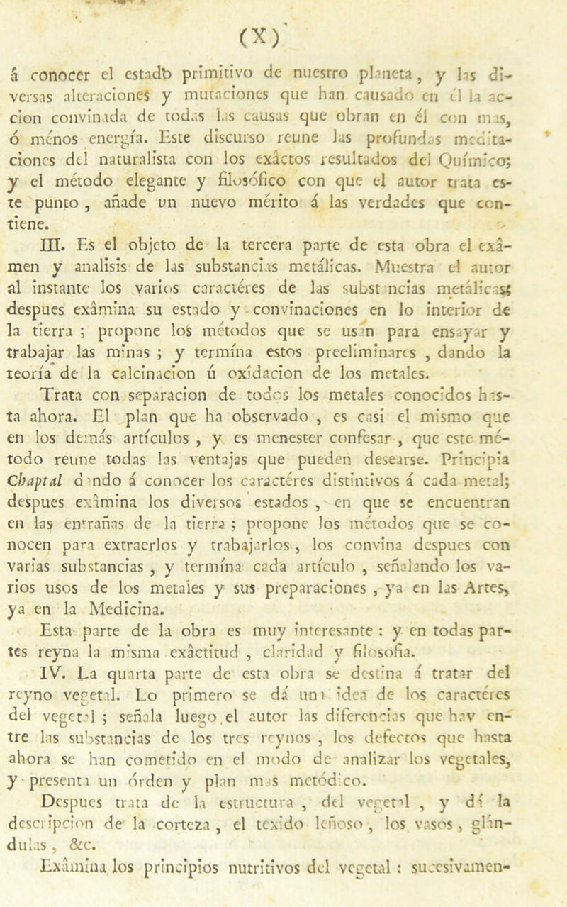 â conoccr el estndb primitive) de nuestro planeta, y las di- versas alteraciones y mutneioncs que han causado en cl la ac- cion convinada de todas las causas que obran en él con mas, 6 menos energfa. Este discurso reune las profondes medita- cioncs dd naturalista con los exâctos resultados dei Quimico; y el método elegante y filosbfico con que el autor tiata es- te punto , anade un nuevo mérito a las verdades que ccn- tiene. III. Es el objeto de la tercera parte de esta obra el exa- men y analisîs de las substancias metalicas. Muestra el autor al instante los varios caractères de las subst ncias metalicas; despucs examina su estado y convinaciones en lo interior de la tierra ; propone loS métodos que se usin para ensy.r y trabajar las minas ; y termina estos preelimînarcs , dando la teorfa de la calcinacion u oxidacion de los mctales. Trata con separacion de todos los metales conocidos hts- ta ahora. El plan que ha observado , es casi el mismo que en los demas articulos , y es menester confesar , que este mc- todo reune todas las ventajas que pueden desearse. Principia Cbaptal d ndo a conocer los caractères distintivos a cada métal; despues examina los diversos estados ,  en que se encuentran en las enrranas de la tierra ; propone los métodos que se co- nocen para extraerlos y trabajarlos, los convina despues con varias substancias , y termina cada articulo , senahndo los va- rios usos de los metales y sus preparaciones , ya en las Artes, ya en la Medicina. Esta parte de la obra es muy interesante : y en todas par- tes reyna la misma exâctitud , clàridad y filosofia. IV. La quarta parte de esta obra se destina a tratar dei reyno végétal. Lo primero se da un) idea de los caractéies dei végétal; sennla luego,el autor las difercncias que hav en- tre las substancias de los très reynos , los defectos que hasta ahora se han cometîdo en el modo de analizar los vegctales, y présenta un orden y plan m s mctdd:co. Despucs trata de la estructura , dd végétal , y di la desci ipcion de la corteza , el texido lchoso, los vasos , glân- d ulas, &c. Examina los principios nutritivos dcl végétal : succsivamen-