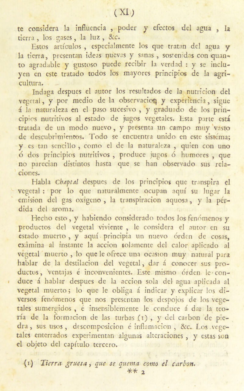 te considéra la influencia , poder y efectos del agua , la tierra , los gases, la luz , &c. Estos articules , especialmente los que tratan dcl agua y la tierra, presentan ideas nuevas y sanas , sostemdas con quan- to agradable y gustoso puede recibir la verdad : y se inclu- yen en este tratado todos los mayores principios de la agri- cultura. Indaga despues el autor los resultados de la nutricion del végétal, y por medio de la observacioq y experîencia, sigue a la naturaleza en el paso sucesivo , y graduado de los prin- cipios nutritives al estado de juges végétales. Esta parte esta tratada de un modo nuevo, y présenta un campo muy vasto de descubrim'entos. Todo se encuentra unido en este sistéma; y es tan sencillo , como el de la naturaleza , quien con uno 6 dos principios nutritivos , produce jugos 6 humores , que no parecian distintos hasta que se han observado sus rela- ciones. Habla Chaptal despues de los principios que transpira el végétal : por lo que naturalmente ocupan aqui su lugar la émision del gas oxîgeno , la transpiracion aquosa, y la pér- dida del aroma. Hecho esto, y habiendo considerado todos los fenbmenos y productos del végétal viviente , le considéra el autor en su estado muerto , y aqui principia un nuevo orden de cosas, examina al instante la accion solamente del calor aplicado al végétal muerto , lo que le ofrece una ocasion muy nattiral para hablar de la destilacion del végétal, dar a conoccr sus pro- ductos, ’ventajas é inconvenientes. Este mismo orden Iccon- duce a hablar despues de la accion sola del agua aplicada al végétal muerto ; lo que le obliga a indicar y explicar los di- versos fenomenos que nos presentan los despojos de los végé- tales sumereidos , é insensiblemcnte le conduce a dar la teo- ria de la formacion de las turbas (i) , y del carbon de pie— dra, sus usos, drscomposicion é inflamacion , &c. Los . végé- tales enterrados experimentan algunas altcraciones , y estas son el objeto del capitulo terccro. (i) Tierra grue s a, que se quema. como el carbon. ** 2