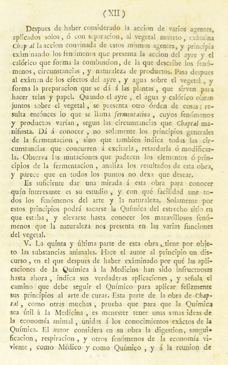 Despucs de haber considerado la accion de varios agentes, apücados solos, 6 con stparacîon, al végétal muerto, examina Cbap al la accion convinada de estos mismos agentes, y principia exâm nando los fendmenos que présenta la accion del ayre y el calorico que forma la combustion, de la que desciibe ios fend- menos, circunstancias , y naturaleza de productos. Pasa despucs al exâm:n de los efectos del ayre , y agua sobre el végétal , y forma la preparacion que se da a las plantas , que sirven para hacer telas y papel. Quando el ayre , el agua y calorico obran juntos sobre el végétal, se présenta otro orden de cosas ; ré- sulta enednees lo que se liama fermentaàoa , cuyos fendmenos y productos varian , segun las circunstancias que Cbapral ma- nifesta. Di a conocer , no solamente los principios generales de la fermentacion , sîno que tambien îndica todas las cir- cunstancias que concurren a excitarla , retardarla 6 modificar- la. Observa 1rs mutaciones que padecen los elementos 6 prin- cîpios de la fermentacion , analiza los resultados de esta obra, y parece que en todos los puntos no dexa que desear. Es suficiente dar una mirada a esta obra para conocer quan interesante es su estudio , y con que facîlidad une tc- dos los fendmenos del arte y la naturaleza. Solamente por estos principios podra sacarse la Quimica del estrecho sitîo en que estaba, y elevarse hasta conocer los maravillosos fend- menos que la naturaleza nos présenta en las varias funciones del végétal. V. La quînta y ultima parte de esta obra vtiene por obje- to las substancias animales. Hace el autor al principîo un dis- curso , en el que despues de haber exâminado por que las apli- caciones de la Quimica â la Medicina han sido infructuosas hasta ahora , îndica sus verdaderas aplicaciones , y senala el camino que debe seguîr el Quimico para aplicar felizmente sus principios al arte de curar. Esta parte de la obra de Cbap- tal, como otras muchas , prueba que para que la Quimica sea util a la Medicina , es menester tener unas sanas ideas de la economia animal , unidts a los conocimicntos exâctos de la Quimica. El autor considéra en su obra la digestion, san*;ui* ficacion , respiracion , y otros fendmenos de la economia vi- vientc, como Médico y como Quimico , y a la reunion de