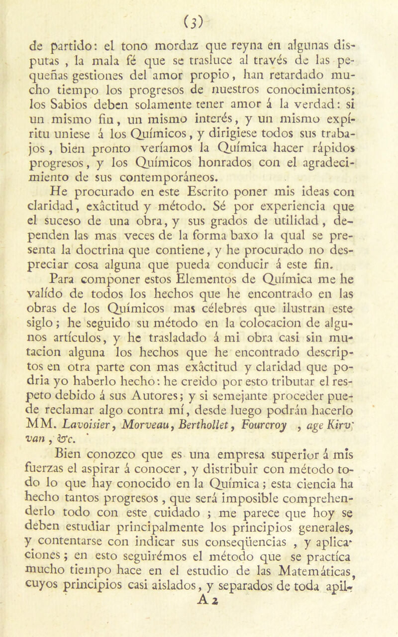 de partido: el tono mordaz que reyna en algunas dis- putas , la mala fé que se trasluce al través de las pe- quenas gestiones del amor propio, han retardado mu- cho tiempo los progresos de nuestros conocimientos; los Sabios deben solamente tener amor â la verdad : si un mismo fiu, un mismo interés, y un mismo expf- ritu uniese â los Quimicos, y dirigiese todos sus traba- jos, bien pronto veri'amos la Qui'mica hacer râpidos progresos, y los Quimicos honrados con el agradeci- miento de sus contemporâneos. He procurado en este Escrito poner mis ideas con claridad, exâctitud y método. Sé por experiencia que el suceso de una obra, y sus grados de utilidad , de- penden las mas veces de la forma baxo la quai se pré- senta la doctrina que contiene, y he procurado no des- preciar cosa alguna que pueda conducir â este fin. Para componer estos Elementos de Quimica me he valido de todos los hechos que he encontrado en las obras de los Quimicos mas célébrés que ilustran este siglo ; he seguido su método en la colocacion de algu- nos articulos, y he trasladado â mi obra casi sin mu* tacion alguna los hechos que he encontrado descrip- tos en otra parte con mas exâctitud y claridad que po- dria yo haberlo hecho: he creido por esto tributar el res- peto debido â sus Autores; y si semejante procéder pue- de reclamar algo contra ml, desde luego podrân hacerlo MM. Lavoisier, Morveau, Berthollet, Fourcroy , âge Kirv van , ire. Bien conozco que es una empresa superior â mis fu erzas el aspirar a conocer, y distribuir con método to- do lo que hay conocido en la Qufmica ; esta ciencia ha hecho tantos progresos, que sera imposible comprehen- derlo todo con este cuidado ; me parece que hoy se deben estudiar principalmente los principios generales, y contentarse con indicar sus conseqiiencias , y aplica* ciones ; en esto seguirémos el método que se pracdca mucho tiempo hace en el estudio de las Matemâticas, cuyos principios casi aislados, y separados de Coda apil-*