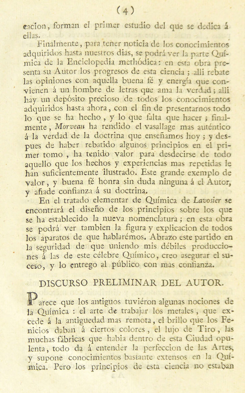 eacion, forman el primer estudio del que se dedîca à ellas. Finalmente, para tener noticia de Ios conorimientos adqniridos hasta nuestros dias, se podrâver Ja parte Quf- niica de la Enciclopedia methodica: en esta obra pré- senta su Autor los progresos de esta ciencia ; alli rebat e las opiniones con aquella buena fé y energfa que con- vienen â un hombre de letras que ama la verdad ; aîli liay un depôsito precioso de todos los conocimientos adquiridos hasta ahora, con el fin de presentarnos todo lo que se ha hecho , y lo que falta que hacer ; final- mente , Morveau ha rendido el vasallage mas auténtico â la verdad de la doctrina que ensenamos hoy ; y des- pues de haber rebatido algunos principios en el pri- mer tomo , ha tenido valor para desdecirse de tedo aquello que los hechos y experiencias mas repetidas le han suficientemente ilustrado. Este grande exemplo de valor, y buena fé honra sin duda ninguna â el Autor, y afiade confianza â su doctrina. En el tratado elementar de Quimica de Lavosier se encontrarâ el diseno de los principios sobre los que se ha establecido la nueva nomenclatura ; en esta obra se podrâ ver tambien la figura y explicacion de todos los aparatos de que hablarémos. Abrazo este partido en la seguridad de que uniendo mis débiles produccio- nes â las de este célébré Qufmico, creo asegurar el su- ceso, y lo entrego al püblico con mas confianza. DISCURSO PRELIMINAR DEL AUTOR. ]Parece que los antiguos tuviéron algunas nociones de la Qinmica : el arte de trabajar los metales , que ex- cede â la antiguedad mas remota, el brillo que los Fe- nicios daban â ciertos colores , el lujo de Tiro , las rnuchas fabricas que habia dentro de esta Ciudad opu- lenta, todo da a entender la perfeccion de las Artes, y supone conocimientos bastante extensos en la Qui- mica. Pero los principios de esta ciencia no estaban