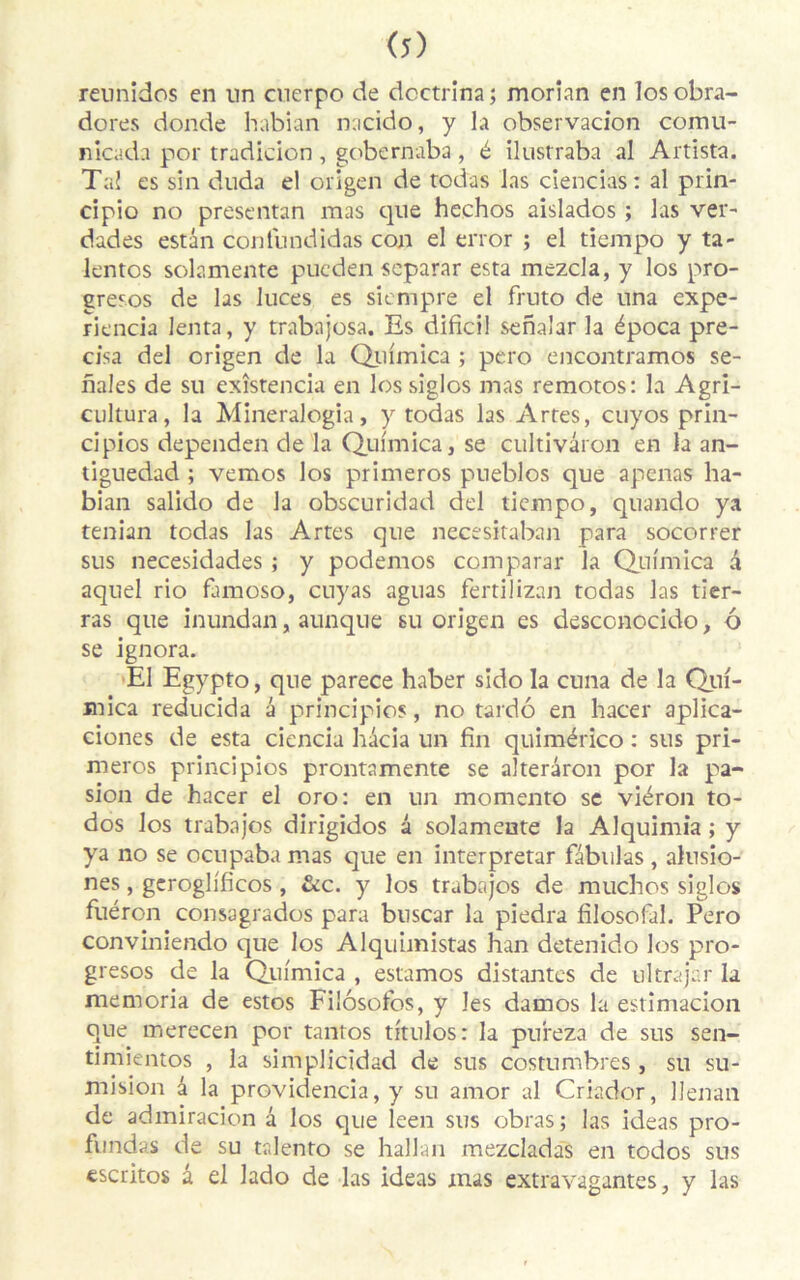 reunidos en lin cuerpo de doctrina; rnorian en Iosobra- dores donde habian nacido, y la observacion comu- nicada por tradicion , gobernaba , é ilustraba al Artista. Tal es sin duda el origen de todas las ciencias: al prin- cipio no presentan mas que hechos aislados ; las ver- dades estân confnndidas con el error ; el tiempo y ta- lentos solamente pueden scparar esta mezcla, y los pro- gresos de las luces es siempre el fruto de una expe- riencia lenta, y trabajosa. Es dificil senaîar la época pré- cisa del origen de la Quimica ; pero encontramos se- nales de su exîstencia en los siglos mas remotos: la Agri- cultura, la Mineralogia, y todas las Artes, cuyos prin- cipios dependen de la Quimica, se cultivâron en la an- tiguedad ; vemos los primeros pueblos que apenas ha- bian salido de la obscuridad del tiempo, quando ya tenian todas las Artes que necesitaban para socorrer sus necesidades ; y podemos comparai* la Quimica à aquel rio famoso, cuyas aguas fertilizan todas las tier- ras que inundan, aunque su origen es desconocido, 6 se ignora. El Egypto, que parece haber sldo la cuna de la Qui- mica reducida a principios, no tardo en hacer aplica- ciones de esta ciencia hdeia un fin quimérico : sus pri- meros principios prontamente se alterâron por la pa- sion de hacer el oro: en un momento se viéron to- dos los trabajos dirigidos a solamente la Alquimia ; y ya no se ocupaba mas que en interpretar fabulas , alusio- nes, geroglificos , &c. y los trabajos de muchos siglos fuéron consagrados para buscar la piedra filosofal. Pero conviniendo que los Alquimistas han detenido los pro- gresos de la Quimica , estamos distantes de ultrajar la memoria de estos Filôsofos, y les damos la estimacion que merecen por tantos titulos: la pureza de sus sen- timientos , la simplicidad de sus costumbres , su su- mision d la providencia, y su amor al Criador, Uenan de admiracion a los que leen sus obras ; las ideas pro- fundas de su talento se hallan mezcladas en todos sus escritos a el lado de las ideas mas extravagantes, y las