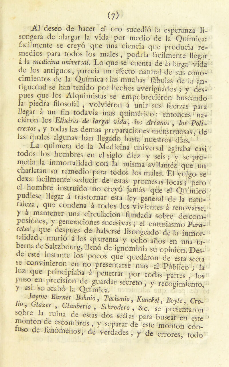 Al deseo de hacer el oro sucediô la esperanza li- songera de alargar la vida por medio de la Qufmica: laci! mente se creyô que una ciencia que producia re- medios para todos los males , podria facilmente llegar â la medicina universal. Lo que se cuenta de la larga vida de los antiguos, parecia un efecto natural de sus cono- cimientos de la Qufmica : las muchas fabulas de la an- tiguedad se han tenido por hechos averignados ; y des- Pues. que los Alquimistas se empobreciéron buscando la piedra filosofàî , volviéron a unir sus fuerzas para llegar a un fin todavia mas quimérico : entonces na- ciéron los Elixires de larga vida, los Arcanos , los Poli- crestos, y todas las demas preparaciones monstruosas, de las quales algunas han llegado hasta nuestros dias. ' La quimera de la Medicina universal agitaba casi todos los. hombres en el siglo diez y seis ; y se pro- m^.tia la inmortalidad con la misma avilantéz que un charlatan su remedio para todos los males. El vulgo se dexa facilmente seducir de estas promesas Jocas ; pero el hombre instruido no creyô jamâs que el Qufmico pudiese llegar d trastornar esta ley general de la natu- raleza, que condena â todos los vivientes d renovarse y a. mantener una circulacion fimdada sobre descoml posiones, y generaciones sucesivas ; el entusiasmo Para- celso que despues de haberse lisongeado de la inmor- taiidad muno a los quarenta y ocho aîios en una ta- beina de Sal.tzbourg, Uenô de ignominia su opinion. Des- de este instante los pocos que queddron de esta secta se convinieron en no presentarse mas al Publico • la luz que prindpiaba d penetrar por todas partes /los puso. en précision de guardar secreto, y recogimienro y asi se acabô la Qufmica. ë ’ Jctyme Pâmer Bohnio, Tachenio, Kuncfol, Boy le, Cro- sobre ’ Gla“berw » Schrodero , &c. se presentaron sobie la mina de estas dos sedas para busear en este > fus°o dn f£ fCOmbros ’ y separar de este monton con- so de fenomenos, de verdades, y de errores, todo