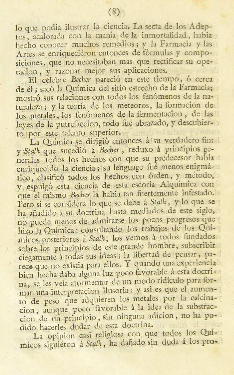 lo que podia ilustrar la ciencia. La secta de los Adep- tos, acalorada con la mania de la inmortalidad, habia hecho conocer muchos remedios ; y la Farmacia y las Artes se enriqueciéron entonces de formulas y compo- siciones, que no necesitaban mas que rectificar su ope- racîon , y razonar mejor sus aplicaciones. El célébré Becher pareciô en este tlempo, 6 cerca de él ; saco la Quimica del sitio estrecho de la Farmacia; mostrô sus relaciones con todos los fenomenos de la na- turaleza ; y la teoria de los meteoros, la formacion de los metales, los fenomenos de la fermentacion , de hs le.yes de la putrefaccion, todo fué abrazado, y descubier- to por este talento superior. La Quimica se dirigiô entonces â su verdadero fin: y Stalh que sucediô â Becher , reduxo à principes ge- nerales todos los hechos con que su predecesor habia enriquecido la ciencia ; su lenguage fue menos enigmâ- tico, clasificô todos los hechos con orden, } metodo, y espulgô esta ciencia de esta escoria Alquimica con que el mismo Becher la habia tan fuertemente intestado. Pero si se considéra lo que se debe a Stalh, y lo que se lia anadido â su doctrina hasta mediados de este siglo, no puede menos de admirarse los pocos piogrescs que hizo la Quimica : consultando los trabajos de los Qui- micos posteriores â Stalh, los vemos a todos rundados sobre los principios de este grande horabie, subseiibtr ciegamente â todas sus ideas ; la libertad de pmsar, pa- rée* que no exîstia para ellos. Y quando unaexperiencia bien hecha daba alguna luz poco favorable a esta doctri- na, se les veia atormentar de un modo ridiculo para ror- mar una interprétation ilusoria : y asi es que el aumen- to de peso que adquieren los metales por la calcina- cion, aunque poco favorable a la idea.de la substrac- cion de un principio , sin ninguna adicion, no ha po- dido hacerles dudar de esta doctiina. , La opinion casi religiosa con que todos los Qui- micos siguiéron â Stalh, ha danado sin duda à los pro-