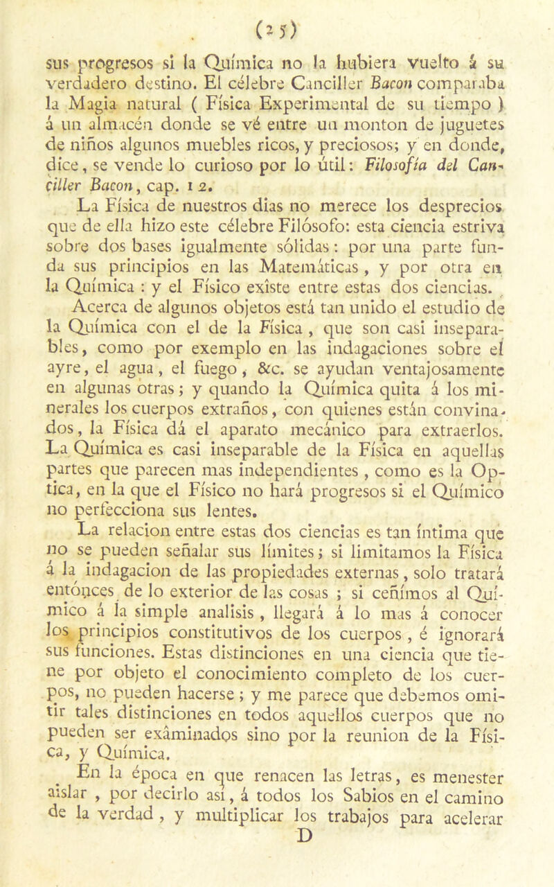 sus progresos si la Quimica no la lmbiera vuelto k su verdadero destino. El célébré Canciller Bacon comparaba la Magia natural ( Fisica Experimental de su liempo ) a un almacén donde se vé entre un monton de juguetes de ninos algunos muebles ricos, y preciosos; y en donde, dice, se vende lo curioso por lo ütii: Filosofia dsl Can- ciller Bacon, cap. i 2. La Fisica de nuestros dias no merece los desprecios que de ella hizo este célébré Filôsofo: esta ciencia estriva sobre dos bases igualmente sôlidas : por una parte fun- da sus principios en las Matemâticas , y por otra en la Quimica : y el Fisico existe entre estas dos ciencias. Acerca de algunos objetos esta tan unido el estudio de la Quimica con el de la Fisica , que son casi insépara- bles, como por exemplo en las indagaciones sobre el ayre, el agua , el fuego , &c. se ayudan ventajosamente en algunas otras; y quando la Quimica quita â los mi- nérales los cuerpos extranos, con quienes estan convina- dos, la Fisica da el aparato mecânico para extraerlos. La Quimica es casi inséparable de la Fisica en aquellas partes que parecen mas indépendantes , como es la Op- tica, en la que el Fisico 110 harâ progresos si el Quimico 110 perfecciona sus lentes. La relacion entre estas dos ciencias es tan intima que no se pueden senalar sus limites; si limitamos la Fisica â la indagacion de las propiedades externas, solo tratarà entôpces de lo exterior de las cosas ; si cenimos al Qui- mico â la simple analisis , llegarâ â lo mas â conocer los principios constitutivos de los cuerpos, é ignorari sus runciones. Estas distinciones en una ciencia que tie- ne por objeto el conocimiento completo de los cuer- pos, no pueden hacerse ; y me parece que debemos omi- tir taies distinciones en todos aquellas cuerpos que no pueden ser exâminados sino por la reunion de la Fisi- ca, y Quimica. En la época en que renacen las letras, es menester aislar , por decirlo asi, â todos los Sabios en el camino de la verdad , y multiplicar los trabajos para acelerar D