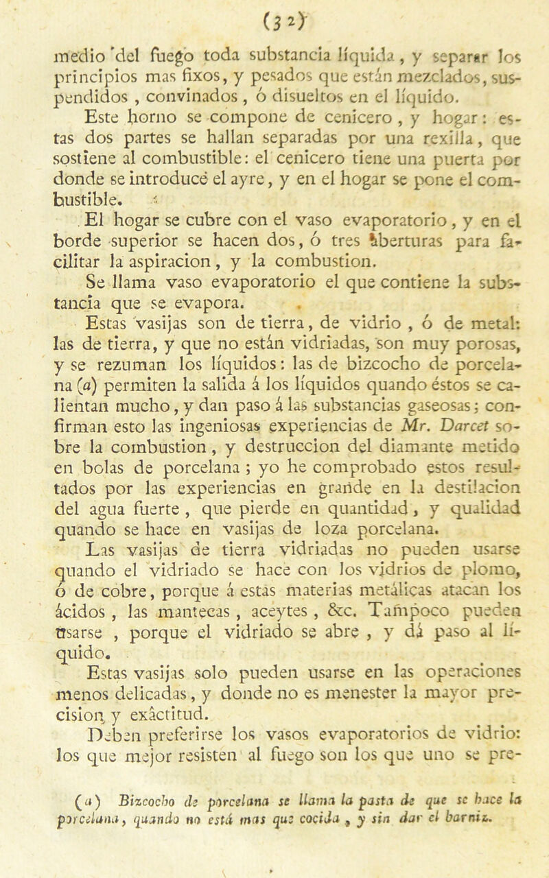 medio ’del fuego toda substancia liquida, y separar los principios mas fixos, y pesados que estân raezclados, sus- pendidos , convinados , 6 disueltos en el liquide. Este horno se compone de cenicero , y hogar : es- tas dos partes se hallan separadas por una rexilla, que sostiene al combustible: el cenicero tiene una puerta por donde se introducë el ayre, y en el hogar se pone el com- bustible. El hogar se cubre con el vaso evapor2torio, y en el borde superior se hacen dos, ô très îberturas para fa- cilitar la aspiracion, y la combustion. Se Ilama vaso evaporatorio el que contiene la subs- tancia que se évapora. Estas vasijas son de tierra, de vidrio , 6 de métal: las de tierra, y que no estân vidriadas, son muy porosas, y se rezuman los liquidos : las de bizcocho de porcela- na (a) permiten la salida â los liquides quando éstos se ca- lientan mucho,ydan pasoâlas substancias gaseosas: con- firmait esto las ingeniosas experiencias de Mr. Darcet so- bre la combustion, y destruccion del diamante metido en bolas de porcelana ; yo he comprobado estos resul- tados por las experiencias en grande en la destilacion del agua fuerte , que pierde en quantidad, y qualidad quando se hace en vasijas de loza porcelana. Las vasijas de tierra vidriadas no pueden usarse quando el vidriado se hace con los vidrios de plomo, ô de cobre, porque â estas materias metàliças atacan los âcidos , las mantecas , aceytes , &c. Tampoco pueden nsarse , porque el vidriado se abre , y dâ paso al ii- vasijas solo pueden usarse en las operaciones menos delicadas, y donde no es menester la mayor pré- cision y exâctitud. Deben preferirse los vasos evaporatorios de vidrio: los que major resisten ai fuego son los que uno se pre- (<») Bizcocho de porcelana se Ilama la posta de que sc hoce la porcelana, quando no esta mas qu: cociJa , y sin dur cl barnii. quido,