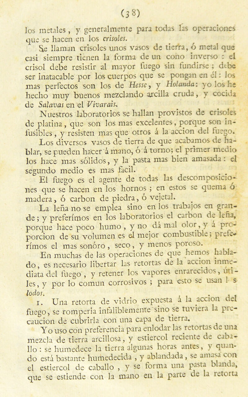 (3 3) Jos metales , y general mente para todas las operaclones que se hacen en los crisoles. Se llaman crisoles unos vases de tierra, 6 métal que casi siempre tienen la forma de un cono inverso : el crisol debe resistir al mayor fuego sin fundirse ; dtbe ser inatacable por los cuerpos que se pongan en el : los mas perfectos son los de Hesse, y Holanda: yoloshe hecho mny buenos mezclando aicilla cruda, y cocida de Salavas en el Vivarais* Nuestros laboratorios se hallan provistos de crisoles de platina, que son los mas excelentes, porque son in- fusibles , y resisten mas que otros â la accion del iuego. Los diversos vasos de tierra de que acabamos de ha- blar, se pueden hacer â mano, o â torno; el primer medio los hace mas sôlidos, y la pasta mas bien amasada : el segundo medio es mas facil. El fuego es el agente de todas las descomposicio- nes que se hacen en los hornos ; en estos se quema o madera, ô carbon de piedra, ô vejetal. La leha no se emplea sino en los trabajos en graji- de ; y prefermios en los laboratorios el carbon de Lna, porque hace poco humo , y no da mal olor, y â pre- porcion de su volumen es el mejor combustible; ptcL» rimos el mas sonôro , seco, y menos porcso. En muchas de las operaclones de que hemos mola- do, es necesario libertar las retortas de la accion înmc- diatadel fuego , y retener los vapores enrarecidos, uti- les, y por lo comun çorrosivos ; para esto se usan 1 s l°d°s. . i. Una retorta de vidrio expuesta a la accion del fuego, se romperia infaliblemente sino se tuviera la pre- caucion de cubrirla con una capa de tierra. Yo uso con preferencia para enlodai las retortas dw una mezcla de tierra arcillosa, y estieicol reciente d^ caba- llo : se humedece la tierra algunas horas antes, y quan- do esta bastante humedecida , y ablandada , se ama^a con el. estiercol de caballo , y se forma una pasta blanc a, que se estiende con la mano en la parte de la retorta