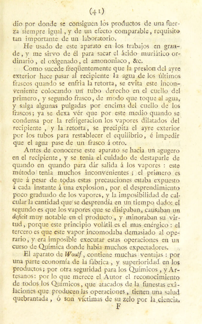 (4 0 dio por donde se consiguen les productos de una fuer- za siempre igual, y de un efecto comparable, requlsito tan importante de un laboratorio. He usado de este aparato en los trabajos en gran- de , y me sirvo de él para sacar cl âcido muriâtico or- dinario , el oxîgenado, el amononiacp, &c. Como sucede freqüentemente que la presiondel ayrc exterior hace pasar al recipiente la agua de los ultimos frascos quando se enfria la retorta, se évita este incon- veniente colocando un' tubo derecho en el cuello del primero, y segundo frasco, de modo que toque al agua, y saïga algunas pulgadas por encima del cuello de los frascos ; ya se dexa vér que por este medio quando se condensa por la refrigeracion los vapores dilatados del recipiente , y la retorta, se précipita el ayre exterior por los tubos para restablecer el equiiibrio, é impedir que el agua pase de un frasco a otro. Antes de conocerse este aparato se hacia un agugero en el recipiente, y se ténia el cuidado de destaparle de quando en quando para dâr salida à los vapores : este método ténia muchos inconvënientes ; el primero es que à pesar de todas estas precauciones estaba expuesto à cada instante â una explosion, por el desprendimiento poco graduado de los vapores, y la imposibilidad de cal* cular la cantidad que’se desprendia en un tiernpo dado: el segundo es que los vapores que se disipaban, causaban un déficit muy notable en el producto , y minoraban su vir- tud, porque este principio volatil es el mas enérgico : el tercero es que este vapor incomodaba demasiado al ope- rario, y era imposible executar estas operaciones en un curso de Quimica donde habia muchos expectadores. El aparato de Woulf, contiene muchas ventajas : por una parte economia de la fâbrica , y superioridad en los productos; por otra seguridad para los Quimicos , yAr- tesanos: por lo que merece el Autor el reconocimiento de todos los Quimicos, que atacados de la funestas exâ- laciones que producen las operaciones, tienen una salud quebrantada , ô son victimas de su zelo por la ciencia. F