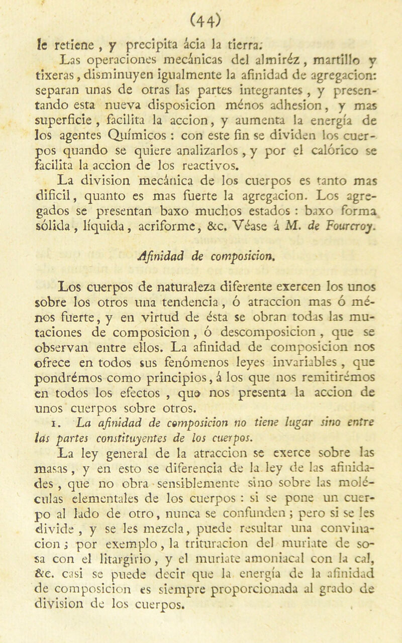 k retiene , y précipita âcia la tierra. Las operaciones mecanicas del almiréz, martülo y tixeras, disminuyen igualmente la afinidad de agregacion: separan unas de orras las partes intégrantes , y presen- tando esta nueva disposicion ménos adhesion, y mas superficie, facilita la accion, y aumenta la energi'a de los agentes Quimicos : con este fin se dividen les cuer- pos quando se quiere analizarlos, y por el calôrico se facilita la accion de los reactivos. La division mecâaica de los cuerpos es tanto mas dificil, quanto es mas fuerte la agregacion. Los agre- gados se presentan baxo muchos estados : baxo forma solida , liquida, acriforme, &c. Véase â M. de Fourcroy. Afinidad de composition. Los cuerpos de naturaleza diferente exercen los unos sobre los otros una tendencia , ô atraccion mas ô mé- nos fuerte, y en virtud de esta se obran todas las mu* taciones de composicion, ô descomposicion , que se observan entre eilos. La afinidad de composicion nos ofrece en todos sus fenômenos leyes invariables , que pondrémos como principios, â los que nos remitirémos en todos los efectos , que nos présenta la accion de unos cuerpos sobre otros. i. La afinidad de composicion no tiens higar sino entre ïas partes constituyentes de los cuerpos. La ley general de la atraccion se exerce sobre las masas , y en esto se diferencia de la ley de las afinida- des , que no obra sénsiblemente sino sobre las molé- culas elementales de los cuerpos : si se pone un cuer- po al lado de otro, nunca se confunden ; pero si se les divide , y se les mezcla, puede resultar una convina- cion i por exemplo, la trituracion del munate de so- sa con el Htargirio, y el muriate amoniacal con la cal, &e. casi se puede decir que la energia de la afinidad de composicion es siempre proporcionada al grado de division de los cuerpos.