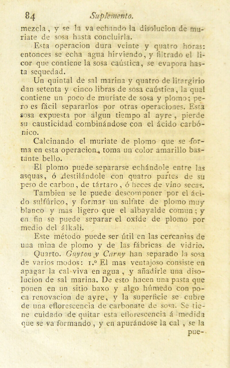 mezcla , y se la va echnndo la disolucion de mu- riate de sosa hasta concluirla. E^ta operacion dura veinte y quatro horas: enfonces se echa agtia hirviendo, y fiitrado el li- cor que contiene la sosa caustica, se évapora has- ta sequedad. Un quintal de sal marina y quatro de litargirio dan setenta y cinco libras de sosa caustica, la quai contiene un poco de muriate de sosa y pîomo; pe- ro es fâcil separarlos por otras operaciones. Esta sosa expuesta por algun tiempo al ayre , pierde su causticidad combinândose con el âcido carbô- nico. Calcinando el muriate de plomo que se -for- ma en esta operacion^ toma un color amarillo bas- tante bello. El plomo puede separarse echândole entre las asquas, 6 xlestilândole con quatro partes de su peso de carbon, de târtaro , 6 heces de vino secas. Tambien se le puede descomponer por el aci- do sulfurico, y formar un sulfate de plomo mu y b'anco y mas ligero que el albayalde comun : y en fin se puede separar el oxîde de plomo por medio del âlkali. Este método puede ser util en las cercanias de una raina de plomo y de las fâbricas de vidrio. Quarto. Guy ion y Carny han separado la sosa de varios modos: i.° El mas ventajoso consiste en apagar la cal viva en agua , y aiïadirle una diso- lucion de sal marina. De esto hacen una pasta que ponen en un sitio baxo y algo hiimedo con po- ca renovacion de ayre, y la superficie se cubre de una eflorescencia de carbonate de sosa. Se tie- ne cuidado de quitar esta eflorescencia â medida que se va formando , y en apurândose la cal , se la pue-