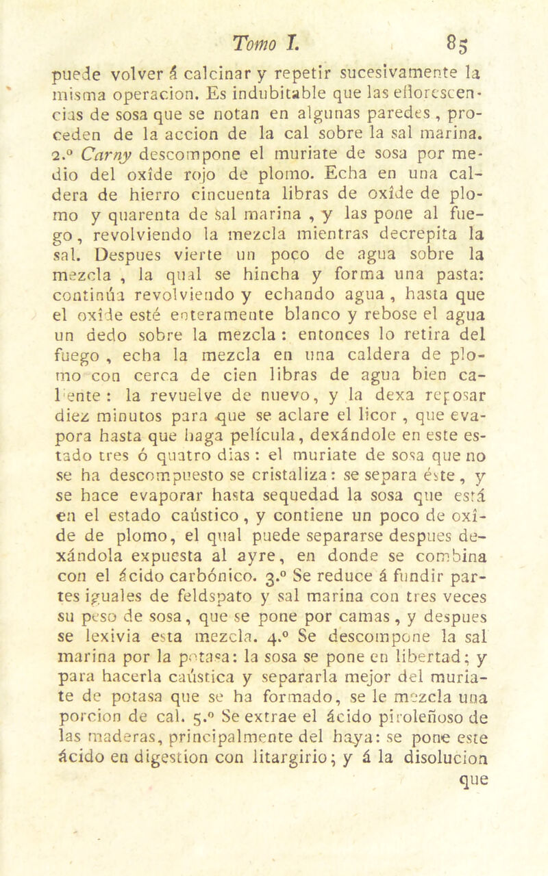 pueie volver & calcinar y repetir sucesivamente la mis ma operacion. Es indubitable que las eliorescen- cias de sosa que se notan en algunas paredes , pro- ceden de la accion de la cal sobre la sal marina. 2.0 Carny descompone el muriate de sosa por me- dio del oxide rojo de plotno. Echa en una cal- dera de hierro cincuenta libras de oxide de plo- mo y quarenta de sal marina , y las pone al fue- go, revolviendo la mezcla mientras decrepita la sal. Despues vierte un poco de agua sobre la mezcla , la quai se hincha y forma una pasta: continua revolviendo y echando agua, hasta que el oxide esté eoteramente blanco y rebose el agua un dedo sobre la mezcla : enfonces lo retira del fuego , ecba la mezcla en una caldera de plo- rao con cerca de cien libras de agua bien ca- 1 ente : la revuelve de nuevo, y la dexa reposar diez minutos para que se aclare el licor , que éva- pora hasta que haga pelicula, dexândole en este es- tado très 6 quatro dias : el muriate de sosa que no se ha descompuesto se cristaliza: se sépara este, y se hace evaporar hasta sequedad la sosa que esta en el estado caustico, y contiene un poco de oxi- de de plomo, el quai puede separarse despues de- xândola expuesta al ayre, en donde se combina con el âcido carbonico. 3.0 Se reduce â fundir par- tes iguales de feldspato y sal marina con très veces su peso de sosa, que se pone por camas, y despues se lexivia esta mezcla. 4.0 Se descompone la sal marina por la potasa: la sosa se pone en libertad; y para hacerla cai'istica y separarla mejor del muria- te de potasa que se ha formado, se le mezcla una porcion de cal. 5.0 Se extrae el âcido pirolenoso de las maderas, principalmente del baya: se pone este âcido en digestion con litargirio; y â la disolucion que