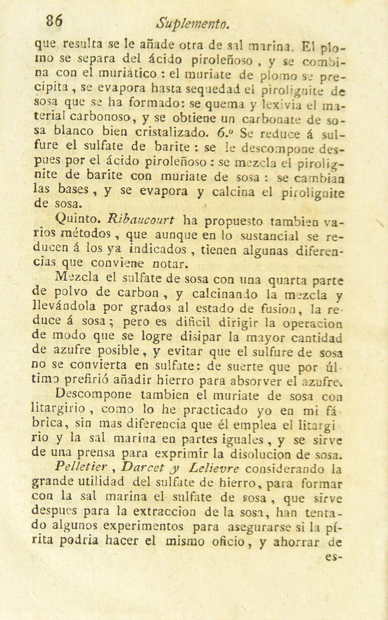 que résulta se le ahade otra de s'il marina. El plo- ino se sépara del âcido pirolenoso , y se combi- na con el muriâtico : el mnriate de plomo se pré- cipita , se évapora hasta sequedad el piroliguite de sosa que se ha formido: se quema y lex:via el ma- terial carbonoso, y se obtiene un carbonate de so- sa blanco bien cristalizado. 6.° Se reduce â sul- fure el sulfate de barite : se le descompone des- pues por el âcido pirolenoso : se tnezcla el pirolig- nite de barite con muriate de sosa : se cambian las bases , y se évapora y calcina el pnolignite de sosa. Quinto. Ribaucourt ha propuesto tambien va- ries métodos , que aunque en lo sustancial se re- ducen â los ya indicados , tienen algunas diferen- cias que conviene notar. Mezcla el sulfate de sosa con una quarta parte de polvo de carbon , y calcinando la mezcla y llevândola por grados al estado de fusion, la re- duce â sosa ; pero es dificil dirigir la operacion de modo que se logre disipar la mayor cantidad de azufre posible, y evitar que el sulfure de sosa no se convierta en sulfate: de suerte que por ül timo prefirio anadir hierro para absorver el azufre^ Descompone tambien el muriate de sosa con litargirio , como lo he practicado yo en mi fi brica, sin mas diferencia que él empîea el litargi rio y la sal marina en partes iguales , y se sirve de una prensa para exprimir la disolucion de sosa. Pelletier , Darcet y Lelievre considerando la grande utilidad del sulfate de hierro, para formar con la sal marina el sulfate de sosa , que sirve despues para la extraccion delà sosa, han tenta- do algunos experimentos para asegurarse si la pi- rita podria hacer el mismo oficio, y ahorrar de es-