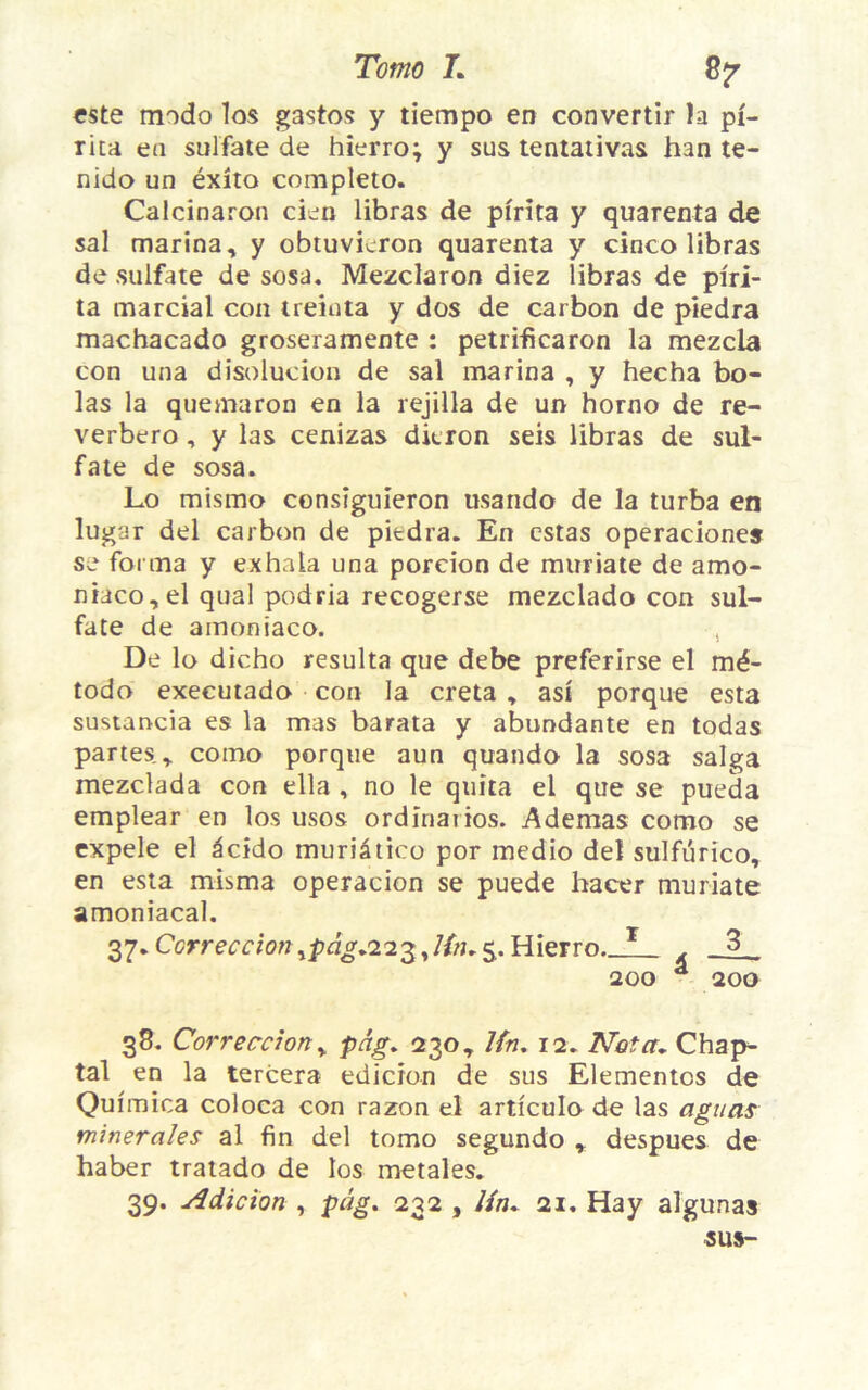 Tomo L 8jr este modo los gastos y tiempo en convertir la pi- rita en sulfate de hierro; y sus tentativas h3n te- nido un éxîto completo. Calcinaron cien libras de pirita y quarenta de sal marina, y obtuvicron quarenta y cinco libras de sulfate de sosa. Mezclaron diez libras de piri- ta marcial con treinta y dos de carbon de piedra machacado groseramente : petrificaron la mezcla con una disolucion de sal marina , y hecha bo- las la quemaron en la rejilla de un horno de re- verbero , y las cenizas dieron seis libras de sul- fate de sosa. Lo mismo consîguïeron usando de la turba en lugar del carbon de piedra. En estas operacione» se forma y exhala una porcion de muriate de amo- niaco, el quai podria recogerse mezclado con sul- fate de amoniaco. De lo dicho résulta que debe preferirse el mé- todo executado con la creta , as! porque esta sustancia es la mas barata y abundante en todas partes., coino porque aun quando la sosa saïga mezclada con ella , no le quita ei que se pueda emplear en los usos ordînarios. Ademas como se expele el âcido muriâtico por medio del sulfûrico, en esta misma operacion se puede hacer muriate amoniacal. 37. Correctionypàg*223,Un. 5.. Hierro._I_ . 3 200 â 200 38. Correction, pâg. 230, Un. 12. Nota. Chap- tal en la tercera edicïon de sus Elementos de Qui mica coloca con razon el articulo de las agitas minérales al fin del tomo segundo , despues de haber tratado de los metales. 39. Adicion , pùg. 232 , lin. ax. Hay algunas SUS-