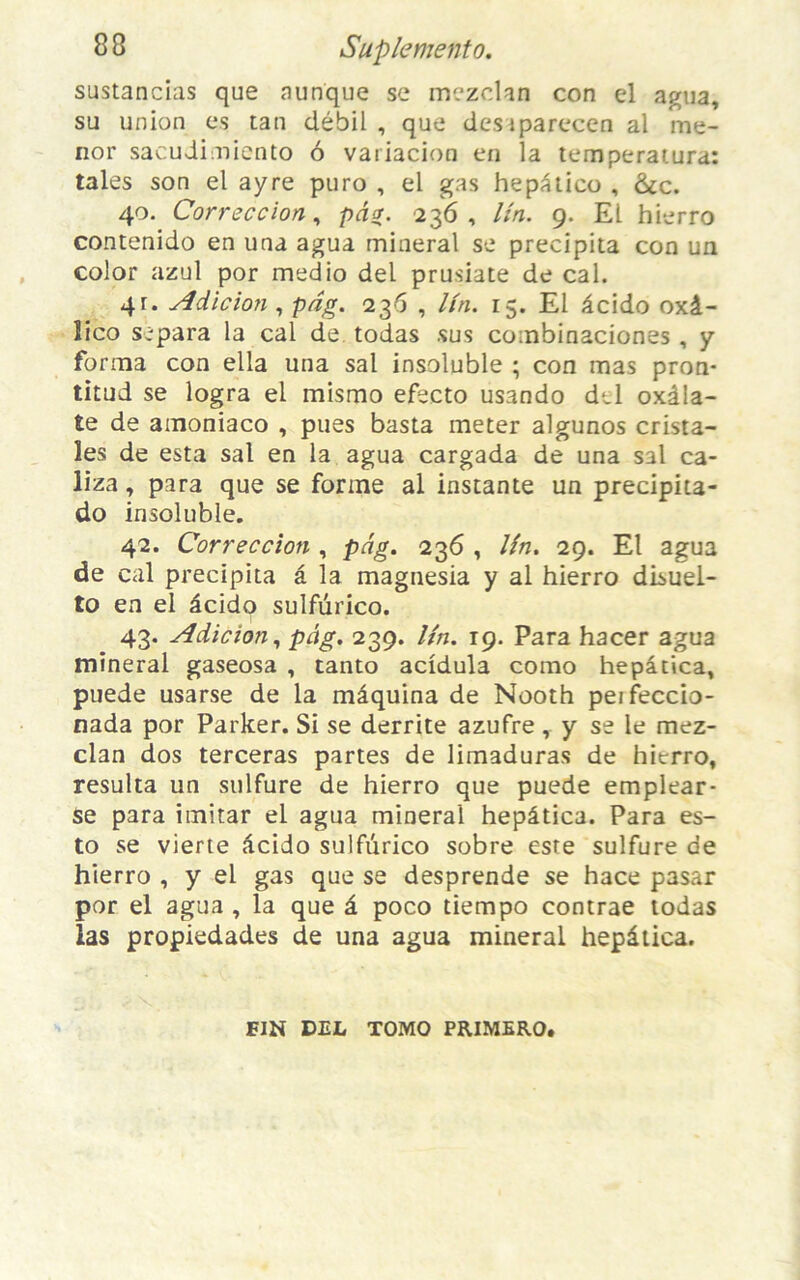 sustancias que aunque se mezclan con el agua, su union es tan débil , que desiparecen al me- nor sacudimiento ô variacion en la temperatura: taies son el ayre puro , el gas hepâtico , &c. 40. Correccion, pâa. 236, Un. 9. EL hierro contenido en una agua ruinerai se précipita con un color azul por medio del prusiate de cal. 4r. Adicion , pdg. 236 , Un. 15. El âcido oxâ- îico sépara la cal de todas sus combinaciones, y forma con ella una sal insoluble ; con mas pron- titud se logra el mismo efecto usando del oxâla- te de amoniaco , pues basta ineter algunos crista- îes de esta sal en la agua cargada de una S3l ca- liza, para que se forme al instante un precipita- do insoluble. 42. Correccion , pdg. 236 , Un. 29. El agua de cal précipita â la magnesia y al hierro disuel- to en el âcido sulfurico. 43. Adicïon, pâg. 239. Un. 19. Para hacer agua minerai gaseosa , tanto acidula como hepâtica, puede usarse de la mâquina de Nooth peifeccio- nada por Parker. Si se derrite azufre, y se le mez- clan dos terceras partes de limaduras de hierro, résulta un sulfure de hierro que puede emplear- se para imitar el agua minerai hepâtica. Para es- to se vierte âcido sulfurico sobre este sulfure de hierro , y el gas que se desprende se hace pasar por el agua , la que â poco tiempo contrae todas las propiedades de una agua minerai hepâtica. FIN DEL TOMO PRIMERO.