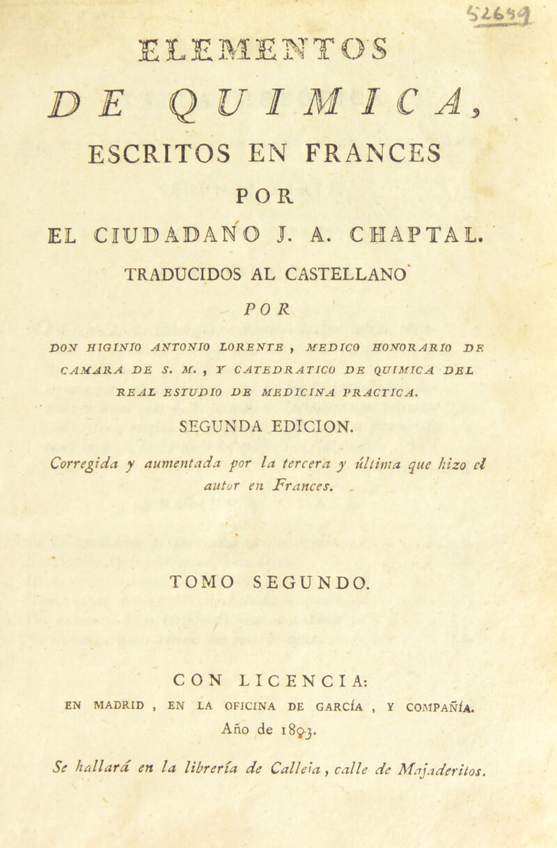 ELEMENTOS DE Q U I M I C A, ESCRITOS EN FRANCES p o R EL CÏUBADANO J. A. CHAPTAL. TRADUCIDOS AL CASTELLANO PO R DOM HIGINIO AMTONIO LOREMTE , MEDICO HOMORARIO DF. C AM ARA DE S. M. , Y CATEDRATICO DE QUIMICA DEL REAL ESTUDIO DE MEDICINA PRACTICA. SEGUNDA EDICION. Corregida y autnentada por la tercera y ultima que hizo cl autur en Frances. , TOM O SEGUNDO. CON LICENCIA: EN MADRID , EN LA OFICINA DE GARCfA , Y COMPANIa. Ano de 1893. Se hallard en la Vibrer îa de Caliez a , calle de Majaderitos.