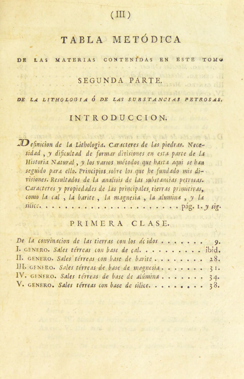 TABLA METÔDICA & DE LAS MATERIAS CONTENfDAS EN ESTE TOM# SEGUNDA PARTE. DE LA LITHO LOGIA 6 DE LAS SUBSTANCIAS PETROSAS. INTRODUCCION. ... >. ‘t , v j ' V 1 JDcJimcion de la Litbologia. Caractères de las piedras. Nece~ sidad , y dificultad de formar divisiones en esta parte de la Historia 'Saturai, y los vanos niétodos que hasta aqui se ban seguldo para ello. Principios sobre los que be fundado mis di- visiones. Resultados de la analisis de las substancias petrosas. Caractères y propiedades de las principales, tien as prinùtivasf como la cal , la barite , la magnesia , la alumina , y la silice pag. i. y sig. PRIMERA C L A S E. _ . s De la convinacion de las tien as con los ac idos 9. I. genero. Sales te'rreas con base de cal ib:d. II. genero. Sales térreas con base de barite 28. El. genero. Sales te'rreas de base de magnesia 31. IV. genero. Sales térreas de base de alumina 34. V. genero. Sales térreas con base de silice . . 38.