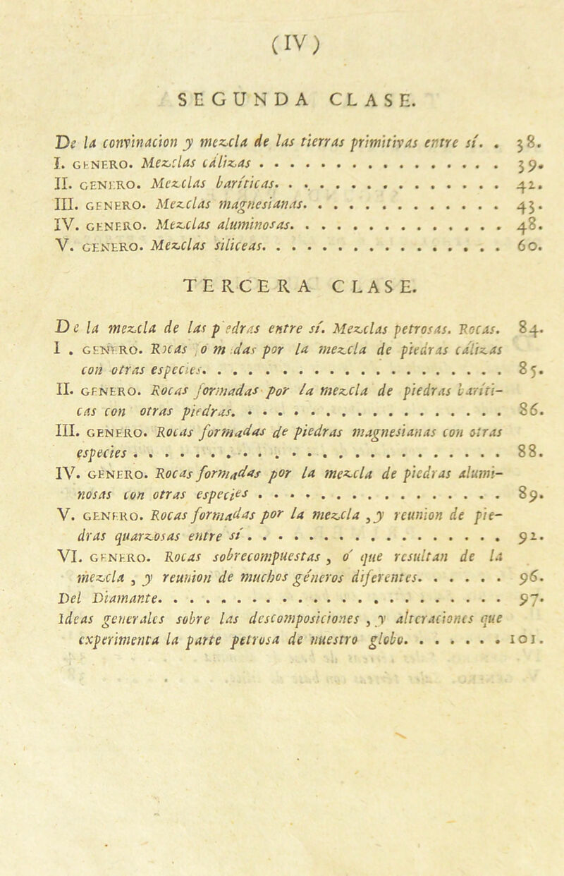 SEGUNDA CLASH. De U convtnacton y mez,cla de las tien as primitivas entre si. . 38. I. genero. Médias càitz,as 39. II. geni.ro. Mcz,clas bariticas. . . 42. III. gfnero. Mezclas magnesianas 43. IV. genf.ro. Mezclas alumïnosas 4»- V. genero. Mezclas siliceas 60. T E R C E R A CLASE. De la nickel a de las pedras entre si. Mez.clas petrosas. Foc as. 84. I . generô. Rocas 0 m das por la mezcla de piedras cdlizas ton otras especies 85. II. gfnero. Rocas formadas por la mezcla de piedras hariti- cas con otras piedras. 86. III. genero. Rocas formadas de piedras magnesianas cou otras especies • . 88. IV. genero. Rocas formadas por la mezcla de piedras alumi- nosas con otras especies 89. V. genero. Rocas formadas por La mezcla 3y réunion de pie- dras quarz>osas entre si 92. VI. gfnero. Rocas sobrecompuestas 3 d que resultan de la rnez.da 3 y réunion de tnuebos gêner os diferentes 96. Del Diamante 97. Idc as generales sobre Us descomposiciones , y altcracioncs que expérimenta la parte petrvsa de uuestro globo 101.