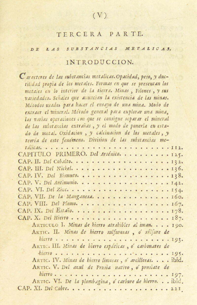 tercera parte. DE LAS SVBSTANCIAS MET ALIC AS. iNTRODUCCION. C!. tracter es de las substanctas met alitas. Opacidad, peso, y duc- tihdad propia de los metales. Formas en que se présentait los metalts tu lo ïnterior de la tien a. Minas , Füones , y sus vauedades. Sehales que at,un ci an la existencia de las minas. Métodos us ados para bâter el ensayo de una mina. Modo de extraer cl minerai. Me'todo general para expierar una mina, las varias optrationes ton que se consigne stparar cl minerai de las sitbstantias extranas , y el modo de ponerla en esta- do de métal. Oxidacion ,y calcination de los metales, y teoria de este feno'meno. Division de las substanctas me- taiicas 2. CAPITULO PRIMERO. Del Arse'nïco 125. CAP. II. Del Cobalto 131. CAP. III. Del Nickel 136. CAP. IV. Del Bismuto 138. CAP. V. Del Antimonio 141. CAP. VI. Del Zinc 154. CAP. VII. De la Manganesa 160. CAP. VIII. Del Plomo 167. CAP. IX. Del Estaho 178. CAP. X. Del Hierro 187. Artic ulo I. Minas de hierro atrabibles al iman. . . . xyo. Artic. II. Minas de hierro sulfurosas , d sulfure de hierro 193. Artic. III. Minas de hierro espdticas , d carbonates de ■hierro - 195. Artic. IV. Minas de hierro limas as , d arcillosas. . . . ibid. Artic. V. Del az,ul de Trusta nativo , d prusiate de hierro 197. Artic. VI. De la plombagiua, d carbure de hierro. . . ibid. CAP. XI. Del Cobre 221