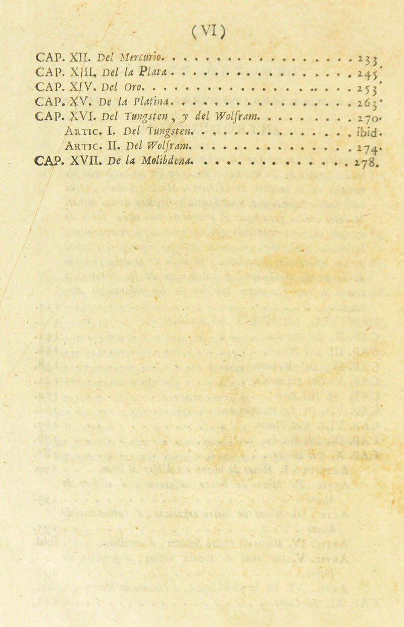 CAP. XII. De! Mercurio . 233 CAP. X/II, Del la Plata CAP. XIV. Del Oro 253 CAP. XV. De la Plaint 263 CAP. XVI. Del Tungstcn , y del Wolfram 270 Artic. I. Del lungsten. . , /bid Artjc. II. Del Wolfram. CAP. XVII. De la Mollbdena. 278. /