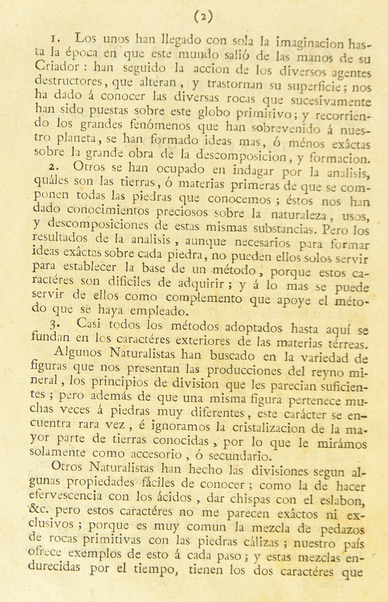 1. Los unos han llegado con soîa la imaginacîon has- u la época en que este mundo saliô de las manos de su Cnador : han seguido la accion de los diversos agentes destructores, que alteran, y trastornan su superficie; nos ha dado a conocer las diversas rocas que sucesïvamente han sido puestas sobre este globo prirnitivo; y recorrien- do los grandes fenômenos que han sobrevenido â nues- tro plane ta, se han formado ideas mas, 6 ménos exactes sobre la grande obra de la deseomposicion, y formacion. 2. Otros se han ocupado en indagar por la analisis, quales son las tierras, ô materias primeras de que se com- pcmen todas las piedras que conocemos ; éstos nos han dado conoamlenros preciosos sobre la naturaleza , usos y descomposiciones de estas mismas substancias. Pero los* resuitados de la analisis , aunque necesarios para former ideas exactes sobre cada piedra, no pueden elios sulos servir para establecer la base de un método , porque estos ca- ractères son dificiles de adquirir ; y à lo mas se puede servir de elios como complemento que apoye el méto- do que se haya empleado. 3- Casi todos los métodos adoptados hasta aquf se iundan en les caractères exteriores de las materias térreas. Algunos Naturalistas han buscado en la variedad de hguras que nos. presentan las producciones del reyno mi- nerai , los principios de division que les parecian suficien- tes ; pero ademâs de que una misma figura pertenece mu- chas veces â piedrasjnuy diferentes, este caracter se en- cuentra rara vez , é ignoramos la cristalizacion de la ma- yor parte de tierras conocidas , por lo que le mirâmos solamente como accesorio , ô secundario. Otios Naturalistas han hecho las divisiones segun al- gunas propiedades fâciles de conocer ; como la de hacer etervescencia con los âcidos , dar chispas con el eslabon, &c..pero estos caractères no me parecen exâctos ni ex- clusives ; porque es muy comun la mezcla de pedazos de rocas primitivas con las piedras câlizas ; nuestro pais oirece exemplos de esto â cada paso ; y estas mezclas en- durecidas por el tiempo, tienen los dos caractères que